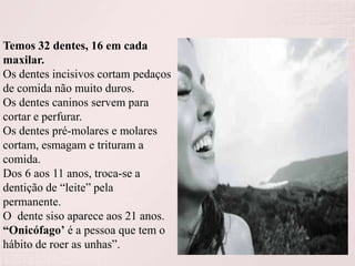 Temos 32 dentes, 16 em cada
maxilar.
Os dentes incisivos cortam pedaços
de comida não muito duros.
Os dentes caninos servem para
cortar e perfurar.
Os dentes pré-molares e molares
cortam, esmagam e trituram a
comida.
Dos 6 aos 11 anos, troca-se a
dentição de “leite” pela
permanente.
O dente siso aparece aos 21 anos.
“Onicófago’ é a pessoa que tem o
hábito de roer as unhas”.

 