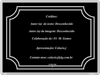 Créditos:Créditos:
Autor (a) do texto: DesconhecidoAutor (a) do texto: Desconhecido
Autor (a) da imagem: DesconhecidoAutor (a) da imagem: Desconhecido
Colaboração de: Fê M. GomesColaboração de: Fê M. Gomes
Apresentação: Colacio.jApresentação: Colacio.j
Contato msn: colacio.j@ig.com.brContato msn: colacio.j@ig.com.br
0010 Colacio.jColacio.j
14/06/20014/06/200
44
 