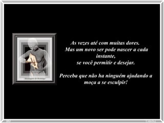 As vezes até com muitas dores.As vezes até com muitas dores.
Mas um novo ser pode nascer a cadaMas um novo ser pode nascer a cada
instante,instante,
se você permitir e desejar.se você permitir e desejar.
Perceba que não ha ninguém ajudando aPerceba que não ha ninguém ajudando a
moça a se esculpir!moça a se esculpir!
Colacio.jColacio.j0004
 