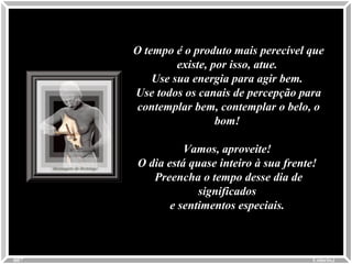 O tempo é o produto mais perecível queO tempo é o produto mais perecível que
existe, por isso, atue.existe, por isso, atue.
Use sua energia para agir bem.Use sua energia para agir bem.
Use todos os canais de percepção paraUse todos os canais de percepção para
contemplar bem, contemplar o belo, ocontemplar bem, contemplar o belo, o
bom!bom!
Vamos, aproveite!Vamos, aproveite!
O dia está quase inteiro à sua frente!O dia está quase inteiro à sua frente!
Preencha o tempo desse dia dePreencha o tempo desse dia de
significadossignificados
e sentimentos especiais.e sentimentos especiais.
Colacio.jColacio.j0007
 