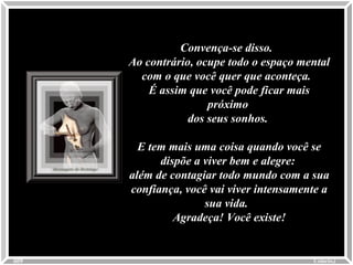 Convença-se disso.Convença-se disso.
Ao contrário, ocupe todo o espaço mentalAo contrário, ocupe todo o espaço mental
com o que você quer que aconteça.com o que você quer que aconteça.
É assim que você pode ficar maisÉ assim que você pode ficar mais
próximopróximo
dos seus sonhos.dos seus sonhos.
E tem mais uma coisa quando você seE tem mais uma coisa quando você se
dispõe a viver bem e alegre:dispõe a viver bem e alegre:
além de contagiar todo mundo com a suaalém de contagiar todo mundo com a sua
confiança, você vai viver intensamente aconfiança, você vai viver intensamente a
sua vida.sua vida.
Agradeça! Você existe!Agradeça! Você existe!
Colacio.jColacio.j0009
 