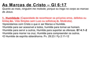As Marcas de Cristo – Gl 6:17 
Quanto ao mais, ninguém me moleste; porque eu trago no corpo as marcas 
de Jesus. 
1. Humildade (Capacidade de reconhecer os pró prios erros, defeitos ou 
limitaç ões, Vida Simples sem Luxo ou sofisticaç ão, Modéstia). 
•Aprendamos com Cristo o que é ser Manso e Humilde. 
•Humilde para ser acessível a todos, humilde para tornar-se homem. 
•Humilde para servir a outros, Humilde para suportar as ofensas. Ef 4:1-2 
•Humilde para morrer na cruz, Humilde para compreender os outros. 
•O Humilde de espírito obterá honra. Pv. 29:23 / Fp 2:11-12 
 