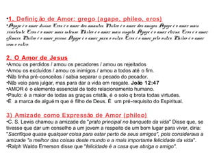 •1. Definiç ão de Amor: grego (agape, phileo, eros) 
•Ágape é o amor divino. Eros é o amor dos amantes. Phileo é o amor dos amigos. Ágape é o amor mais 
resistente. Eros é o amor mais intenso. Phileo é o amor mais singelo. Ágape é o amor eterno. Eros é o amor 
efémero. Phileo é o amor perene. Ágape é o amor para o outro. Eros é o amor pelo outro. Phileo é o amor 
com o outro. 
2. O Amor de Jesus 
•Amou os perdidos / amou os pecadores / amou os rejeitados 
•Amou os excluídos / amou os inimigos / amou a todos até o fim. 
•Não tinha pré-conceitos / sabia separar o pecado do pecador. 
•Não veio para julgar, mas para dar a vida em resgate. João 12:47 
•AMOR é o elemento essencial de todo relacionamento humano. 
•Paulo: é a maior de todas as graç as cristãs, é o solo q brota todas virtudes. 
•É a marca de alguém que é filho de Deus. É um pré-requisito do Espiritual. 
3) Amizade como Expressão de Amor (phileo) 
•C. S. Lewis chamou a amizade de "prato principal no banquete da vida" Disse que, se 
tivesse que dar um conselho a um jovem a respeito de um bom lugar para viver, diria: 
"Sacrifique quase qualquer coisa para estar perto de seus amigos", pois considerava a 
amizade "a melhor das coisas deste mundo e a mais importante felicidade da vida". 
•Ralph Waldo Emerson disse que "felicidade é a casa que abriga o amigo". 
 