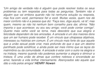 "Um amigo de verdade não é alguém que pode resolver todos os seus 
problemas ou tem respostas para todas as perguntas. Também não é 
alguém que vai embora quando não há nenhuma solução ou resposta, 
mas fica com você, permanece fiel a você. Muitas vezes, quem nos dá 
maior conforto não é a pessoa que diz: "Faça isso, diga aquilo, vá lá"; mas 
quem, mesmo se não há nenhum bom conselho para dar, afirma: "Não 
importa o que acontecer, eu sou seu amigo; você pode contar comigo". 
Quanto mais velho você se torna, mais descobre que sua alegria e 
felicidade dependem de tais amizades. A amizade é um dos maiores dons 
que um ser humano pode receber. É um vínculo que ultrapassa objetivos, 
interesses ou histórias em comum. É um vínculo mais forte do que aquele 
que a união sexual pode criar, mais profundo do que o que um destino 
partilhado pode solidificar, e ainda pode ser mais íntimo que os laços do 
matrimônio ou da comunidade. A amizade é estar com o outro na alegria e 
na tristeza, mesmo quando não podemos aumentar a alegria e diminuir a 
tristeza. É uma união de almas que confere nobreza e sinceridade ao 
amor, fazendo a vida brilhar intensamente. Abençoados são aquele que 
dão a vida pelos amigos" HENRY Nowen 
 