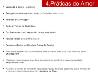 4.Práticas do Amor • Lealdade a Cristo. Vida Santa 
• Evangelismo dos perdidos. Ações de Caridade e Misericórdia 
• Palavras de Afirmação. 
• Dedicar Tempo de Qualidade 
• Dar Presentes como expressão de agradecimento. 
• Toques físicos de carinho e afeto 
• Pequenos Gestos de Bondade / Atos de Serviço 
• "Pois limites de pedra não podem conter o amor, e o que o amor pode fazer, isso ousa tentar." 
Shakespeare 
• "Todos nós nascemos para amar. Esse é o princípio da existência e sua única finalidade." 
Benjamim Disraeli 
• "O amor é o símbolo da eternidade. Apaga todo o senso de tempo, destruindo toda a memória de 
um começo e todo o temor de um fim." Madame de Stael. 
 