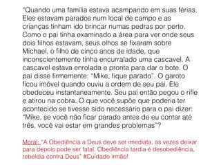 “Quando uma família estava acampando em suas férias. 
Eles estavam parados num local de campo e as 
crianças tinham ido brincar numas pedras por perto. 
Como o pai tinha examinado a área para ver onde seus 
dois filhos estavam, seus olhos se fixaram sobre 
Michael, o filho de cinco anos de idade, que 
inconscientemente tinha encurralado uma cascavel. A 
cascavel estava enrolada e pronta para dar o bote. O 
pai disse firmemente: “Mike, fique parado”. O garoto 
ficou imóvel quando ouviu a ordem de seu pai. Ele 
obedeceu instantaneamente. Seu pai então pegou o rifle 
e atirou na cobra. O que você supõe que poderia ter 
acontecido se tivesse sido necessário para o pai dizer: 
“Mike, se você não ficar parado antes de eu contar até 
três, você vai estar em grandes problemas”? 
Moral: “A Obediência a Deus deve ser imediata, as vezes deixar 
para depois pode ser fatal. Obediência tardia é desobediência, 
rebeldia contra Deus” #Cuidado irmão! 
 