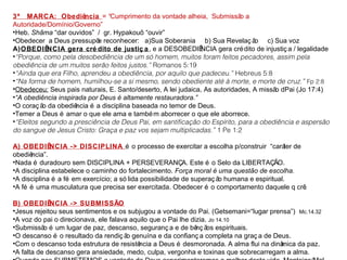 3ª MARCA: Obediência = “Cumprimento da vontade alheia, Submissão a 
Autoridade/Domínio/Governo” 
•Heb. Shãma “dar ouvidos” / gr. Hypakouõ “ouvir” 
•Obedecer a Deus pressupõe reconhecer: a)Sua Soberania b) Sua Revelaç ão c) Sua voz 
A)OBEDIÊNCIA gera cré dito de justiç a, e a DESOBEDIÊNCIA gera crédito de injustiç a / legalidade 
•“Porque, como pela desobediência de um só homem, muitos foram feitos pecadores, assim pela 
obediência de um muitos serão feitos justos.” Romanos 5:19 
•“Ainda que era Filho, aprendeu a obediência, por aquilo que padeceu.” Hebreus 5:8 
•“Na forma de homem, humilhou-se a si mesmo, sendo obediente até à morte, e morte de cruz.” Fp 2:8 
•Obedeceu: Seus pais naturais, E. Santo/deserto, A lei judaica, As autoridades, A missão dPai (Jo 17:4) 
•“A obediência inspirada por Deus é altamente restauradora.” 
•O coraç ão da obediência é a disciplina baseada no temor de Deus. 
•Temer a Deus é amar o que ele ama e também aborrecer o que ele aborrece. 
•“Eleitos segundo a presciência de Deus Pai, em santificação do Espírito, para a obediência e aspersão 
do sangue de Jesus Cristo: Graça e paz vos sejam multiplicadas.” 1 Pe 1:2 
A) OBEDIÊNCIA -> DISCIPLINA é o processo de exercitar a escolha p/construir “caráter de 
obediência”. 
•Nada é duradouro sem DISCIPLINA + PERSEVERANÇA. Este é o Selo da LIBERTAÇÃO. 
•A disciplina estabelece o caminho do fortalecimento. Força moral é uma questão de escolha. 
•A disciplina é a fé em exercício; a só lida possibilidade de superaç ão humana e espiritual. 
•A fé é uma musculatura que precisa ser exercitada. Obedecer é o comportamento daquele q crê. 
B) OBEDIÊNCIA -> SUBMISSÃO 
•Jesus rejeitou seus sentimentos e os subjugou a vontade do Pai. (Getsemani=“lugar prensa”) Mc.14.32 
•A voz do pai o direcionava, ele falava aquilo que o Pai lhe dizia. Jo 14.10 
•Submissão é um lugar de paz, descanso, seguranç a e de bênç ãos espirituais. 
•O descanso é o resultado da rendiç ão genuína e da confianç a completa na graç a de Deus. 
•Com o descanso toda estrutura de resistência a Deus é desmoronada. A alma flui na dinâmica da paz. 
•A falta de descanso gera ansiedade, medo, culpa, vergonha e toxinas que sobrecarregam a alma. 
•Quando nos SUBMETEMOS a vontade de Deus experimentaremos o melhor desta vida. Manteiga/Mel 
