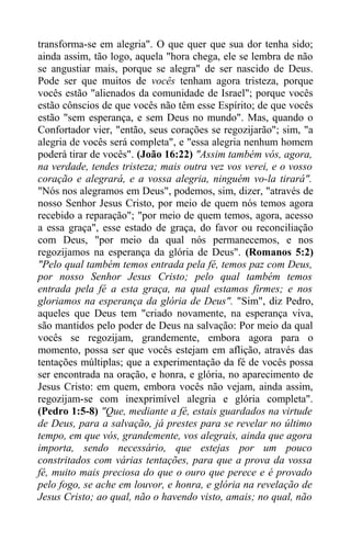 transforma-se em alegria". O que quer que sua dor tenha sido;
ainda assim, tão logo, aquela "hora chega, ele se lembra de não
se angustiar mais, porque se alegra" de ser nascido de Deus.
Pode ser que muitos de vocês tenham agora tristeza, porque
vocês estão "alienados da comunidade de Israel"; porque vocês
estão cônscios de que vocês não têm esse Espírito; de que vocês
estão "sem esperança, e sem Deus no mundo". Mas, quando o
Confortador vier, "então, seus corações se regozijarão"; sim, "a
alegria de vocês será completa", e "essa alegria nenhum homem
poderá tirar de vocês". (João 16:22) "Assim também vós, agora,
na verdade, tendes tristeza; mais outra vez vos verei, e o vosso
coração e alegrará, e a vossa alegria, ninguém vo-la tirará".
"Nós nos alegramos em Deus", podemos, sim, dizer, "através de
nosso Senhor Jesus Cristo, por meio de quem nós temos agora
recebido a reparação"; "por meio de quem temos, agora, acesso
a essa graça", esse estado de graça, do favor ou reconciliação
com Deus, "por meio da qual nós permanecemos, e nos
regozijamos na esperança da glória de Deus". (Romanos 5:2)
"Pelo qual também temos entrada pela fé, temos paz com Deus,
por nosso Senhor Jesus Cristo; pelo qual também temos
entrada pela fé a esta graça, na qual estamos firmes; e nos
gloriamos na esperança da glória de Deus". "Sim", diz Pedro,
aqueles que Deus tem "criado novamente, na esperança viva,
são mantidos pelo poder de Deus na salvação: Por meio da qual
vocês se regozijam, grandemente, embora agora para o
momento, possa ser que vocês estejam em aflição, através das
tentações múltiplas; que a experimentação da fé de vocês possa
ser encontrada na oração, e honra, e glória, no aparecimento de
Jesus Cristo: em quem, embora vocês não vejam, ainda assim,
regozijam-se com inexprimível alegria e glória completa".
(Pedro 1:5-8) "Que, mediante a fé, estais guardados na virtude
de Deus, para a salvação, já prestes para se revelar no último
tempo, em que vós, grandemente, vos alegrais, ainda que agora
importa, sendo necessário, que estejas por um pouco
constritados com várias tentações, para que a prova da vossa
fé, muito mais preciosa do que o ouro que perece e é provado
pelo fogo, se ache em louvor, e honra, e glória na revelação de
Jesus Cristo; ao qual, não o havendo visto, amais; no qual, não
 