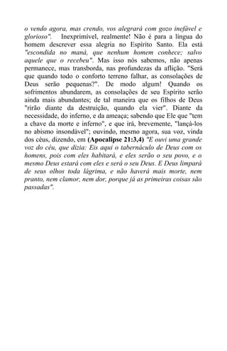 o vendo agora, mas crendo, vos alegrará com gozo inefável e
glorioso". Inexprimível, realmente! Não é para a língua do
homem descrever essa alegria no Espírito Santo. Ela está
"escondida no maná, que nenhum homem conhece; salvo
aquele que o recebeu". Mas isso nós sabemos, não apenas
permanece, mas transborda, nas profundezas da aflição. "Será
que quando todo o conforto terreno falhar, as consolações de
Deus serão pequenas?". De modo algum! Quando os
sofrimentos abundarem, as consolações de seu Espírito serão
ainda mais abundantes; de tal maneira que os filhos de Deus
"rirão diante da destruição, quando ela vier". Diante da
necessidade, do inferno, e da ameaça; sabendo que Ele que "tem
a chave da morte e inferno", e que irá, brevemente, "lançá-los
no abismo insondável"; ouvindo, mesmo agora, sua voz, vinda
dos céus, dizendo, em (Apocalipse 21:3,4) "E ouvi uma grande
voz do céu, que dizia: Eis aqui o tabernáculo de Deus com os
homens, pois com eles habitará, e eles serão o seu povo, e o
mesmo Deus estará com eles e será o seu Deus. E Deus limpará
de seus olhos toda lágrima, e não haverá mais morte, nem
pranto, nem clamor, nem dor, porque já as primeiras coisas são
passadas".
 