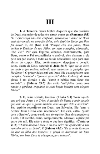 III
1. A Terceira marca bíblica daqueles que são nascidos
de Deus, e a maior de todas é o amor; como em (Romanos 5:5)
"E a esperança não traz confusão, porquanto o amor de Deus
está derramado no coração deles, pelo Espírito Santo que lhes
foi dado". E, em (Gal. 4:6) "Porque eles são filhos, Deus
enviou o Espírito de seu Filho, em seus corações, clamando,
Aba, Pai". Por esse Espírito, olhando, continuamente, para
Deus, como o Pai reconciliador e amável, eles clamam a ele
pelo seu pão diário, e todas as coisas necessárias; seja para suas
almas ou corpos. Eles, continuamente, despejam o coração
deles, diante de Deus, sabendo (I João 5:15) "que ele os ouve
em tudo o que pedem; sabendo que alcançam as petições que
lhe fazem". O prazer deles está em Deus. Ele é a alegria em seus
corações; "escudo" e "grande galardão" deles. O desejo de suas
almas é em direção a ele; "carne e bebida para fazer sua
vontade"; e (Salmos 63:5) eles estão "satisfeitos como com
tutano e gordura, enquanto as suas bocas louvam com alegres
lábios".
2. E, nesse sentido, também, (I João 5:1) "todo aquele
que crê que Jesus é o Cristo é nascido de Deus; e todo aquele
que ama ao que o gerou também ama ao que dele é nascido".
Seu espírito regozija-se em Deus, seu Salvador. Ele "ama o
Senhor Jesus Cristo com sinceridade". Ele está, então, "junto
com o Senhor", como sendo um só espírito. Sua alma prende-se
à dele, e O escolhe, como, completamente, adorável, o principal
entre dez mil. Ele sabe e sente o que isso significa: (Cantares
2:16) "O meu amado é meu, e eu sou dele; ele apascenta o seu
rebanho entre os lírios". E (Salmos 45:2) "Tu és mais formoso
do que os filho dos homens; a graça se derramou em teus
lábios; por isso, Deus te abençoou para sempre".
 