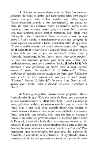 3. O fruto necessário desse amor de Deus é o amor ao
próximo; de todas as almas que Deus tenha feito; sem excluir
nossos inimigos; sem excluir aqueles que estão, agora,
"despeitosamente usando e nos perseguindo"; um amor, por
meio do qual, nós amamos todos os homens, como a nós
mesmos; como amamos nossas próprias almas. Não somente
isto, mas também, nosso Senhor expressou isso, ainda mais
fortemente, nos ensinando a "amar o outro, como Ele nos
amou". Assim sendo, o mandamento escrito nos corações de
todos aqueles que amam a Deus, é nenhum outro do que esse:
"Como eu tenho amado você, então, ame a seu próximo". Agora
em (I João 3:16) "observamos o amor de Deus, em qual ele deu
a sua vida por nós, e que nós devemos", então, como o
Apóstolo, justamente, infere "dar a nossa vida pelos irmãos".
Se nós nos sentimos prontos para fazer isso, então, nós,
verdadeiramente, amamos o próximo. Então, (I João 3:14) "nós
sabemos o que passamos da morte para a vida, porque
amamos", assim, "os irmãos". E, (I João 4:13) "Nisso,
conhecemos" que nós somos nascidos de Deus, que "habitamos
nele, e ele em nós, porque ele nos deu de seu" amável
"Espírito". Porque (I João 4:7) "o amor é de Deus; e todo
aquele que", assim, "ama, é nascido de Deus, e conhece a
Deus".
4. Mas alguns podem possivelmente perguntar: Mas o
Apóstolo não diz que "Esse é o amor de Deus, que guardemos
os seus mandamentos?" (I João 5:3). Sim. E, esse é o amor ao
nosso próximo também, no mesmo sentido como é o amor de
Deus. Mas o que você pode deduzir disso? Que manter os
mandamentos externos é tudo o que está implícito, em amar a
Deus, com todo seu coração, com toda sua mente, e alma, e
forças, e em amar seu próximo como a si mesmo? Que o amor
de Deus não é uma afeição da alma, mas, meramente uma tarefa
exterior? E que o amor ao nosso próximo não é uma disposição
do coração, mas, meramente, o curso das obras exteriores? Para
mencionar uma interpretação, tão grosseira, das palavras do
Apóstolo, é confutá-lo suficientemente. O significado claro e
incontestável do texto é que esse é o sinal ou a prova do amor
 