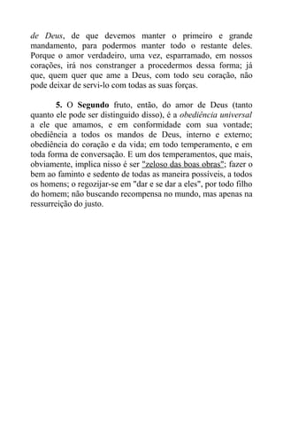 de Deus, de que devemos manter o primeiro e grande
mandamento, para podermos manter todo o restante deles.
Porque o amor verdadeiro, uma vez, esparramado, em nossos
corações, irá nos constranger a procedermos dessa forma; já
que, quem quer que ame a Deus, com todo seu coração, não
pode deixar de servi-lo com todas as suas forças.
5. O Segundo fruto, então, do amor de Deus (tanto
quanto ele pode ser distinguido disso), é a obediência universal
a ele que amamos, e em conformidade com sua vontade;
obediência a todos os mandos de Deus, interno e externo;
obediência do coração e da vida; em todo temperamento, e em
toda forma de conversação. E um dos temperamentos, que mais,
obviamente, implica nisso é ser "zeloso das boas obras"; fazer o
bem ao faminto e sedento de todas as maneira possíveis, a todos
os homens; o regozijar-se em "dar e se dar a eles", por todo filho
do homem; não buscando recompensa no mundo, mas apenas na
ressurreição do justo.
 