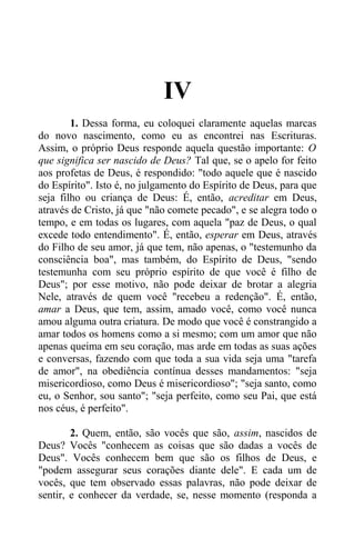 IV
1. Dessa forma, eu coloquei claramente aquelas marcas
do novo nascimento, como eu as encontrei nas Escrituras.
Assim, o próprio Deus responde aquela questão importante: O
que significa ser nascido de Deus? Tal que, se o apelo for feito
aos profetas de Deus, é respondido: "todo aquele que é nascido
do Espírito". Isto é, no julgamento do Espírito de Deus, para que
seja filho ou criança de Deus: É, então, acreditar em Deus,
através de Cristo, já que "não comete pecado", e se alegra todo o
tempo, e em todas os lugares, com aquela "paz de Deus, o qual
excede todo entendimento". É, então, esperar em Deus, através
do Filho de seu amor, já que tem, não apenas, o "testemunho da
consciência boa", mas também, do Espírito de Deus, "sendo
testemunha com seu próprio espírito de que você é filho de
Deus"; por esse motivo, não pode deixar de brotar a alegria
Nele, através de quem você "recebeu a redenção". É, então,
amar a Deus, que tem, assim, amado você, como você nunca
amou alguma outra criatura. De modo que você é constrangido a
amar todos os homens como a si mesmo; com um amor que não
apenas queima em seu coração, mas arde em todas as suas ações
e conversas, fazendo com que toda a sua vida seja uma "tarefa
de amor", na obediência contínua desses mandamentos: "seja
misericordioso, como Deus é misericordioso"; "seja santo, como
eu, o Senhor, sou santo"; "seja perfeito, como seu Pai, que está
nos céus, é perfeito".
2. Quem, então, são vocês que são, assim, nascidos de
Deus? Vocês "conhecem as coisas que são dadas a vocês de
Deus". Vocês conhecem bem que são os filhos de Deus, e
"podem assegurar seus corações diante dele". E cada um de
vocês, que tem observado essas palavras, não pode deixar de
sentir, e conhecer da verdade, se, nesse momento (responda a
 