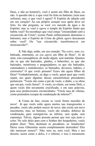 Deus, e não ao homem!), você é assim um filho de Deus, ou
não. A questão não é, o que você foi feito no batismo; (sem usar
sofisma); mas, o que você é agora? O Espírito de adoção está
em seu coração? Ao seu próprio coração esse apelo deve ser
feito. Eu não pergunto, se você era nascido da água e do
Espírito; mas se você é agora o templo do Espírito Santo que
habita você? Eu reconheço que você esteja "circuncidado com a
circuncisão de Cristo"; (como Paulo enfaticamente denomina o
batismo); mas o Espírito de Cristo da glória agora descansam
sobre você? Ou "sua circuncisão transformou-se em
incircuncisão?".
3. Não diga, então, em seu coração: "Eu estive, uma vez,
batizado, entretanto, eu sou agora um filho de Deus". Ai de
mim, esta conseqüência, de modo algum, será mantida. Quantos
são os que são batizados, glutões, e beberrões; os que são
batizados, mentirosos e praguejadores; os que são batizados,
caluniadores e maledicentes; os batizados, devassos, ladrões, e
extorsores? O que vocês pensam? Esses são agora filhos de
Deus? Verdadeiramente, eu digo a vocês, quem quer que vocês
sejam, aos quais algumas dessas características precedentes
pertencem: "Vocês são como o pai de vocês, o diabo, e as obras
que seu pai, vocês fazem". A vocês, eu clamo, em nome Dele, a
quem vocês têm novamente crucificado, e em suas palavras,
para seus predecessores circuncidados: "Vocês raça de víboras,
como pretendem escapar da condenação do inferno?".
4. Como de fato, exceto se vocês forem nascidos de
novo! Já que vocês estão agora mortos nas transgressões e
pecados, vocês não podem nascer de novo; não existe um novo
nascimento, mas, no batismo, vocês são selados, debaixo da
condenação, para consigná-los ao inferno, sem ajuda, sem
esperança. Talvez, alguns possam pensar que isso seja justo e
certo. No zelo deles para com o Senhor dos hospedeiros, vocês
podem dizer: "Sim, destruam os pecadores, os Amalecitas!
Deixe esses Gibeonitas serem completamente destruídos! Eles
não merecem menos!". Não; nem eu, nem você. Meu e seu
deserto, assim como o deles, é o inferno; e isso é meramente
 