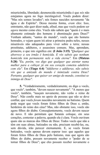 misericórdia, liberdade; desmerecida misericórdia é que nós não
estejamos agora no fogo inextinguível. Vocês podem dizer:
"Mas nós somos lavados"; nós fomos nascidos novamente "da
água e do Espírito". Dessa mesma forma, eram eles: Isso,
entretanto, não quer dizer nada, afinal, mas que vocês podem ser
agora mesmo como eles. Vocês não sabem que "quem é o mais
altamente estimado dos homens é abominação para Deus?"
Venham adiante, "santos do mundo", vocês que são homens
honrados, e vejam quem irá atirar a primeira pedra neles, nesses
miseráveis não adequados para viver sobre a terra; nessas
prostitutas, adúlteros, e assassinos comuns. Mas, aprendam,
primeiro, o que isto significa em: (I João 3:15) "Qualquer que
aborrece a seu irmão é homicida. E vós sabeis que nenhum
homicida tem permanente nele a vida eterna". Em (Mateus
5:28) "Eu, porém, vos digo que qualquer que atentar numa
mulher para a cobiçar já em seu coração cometeu adultério
com ela". Em (Tiago 4:4) "Adúlteros e adúlteras, não sabeis
vós que a amizade do mundo é inimizade contra Deus?
Portanto, qualquer que quiser ser amigo do mundo, constitui-se
inimigo de Deus".
5. "Verdadeiramente, verdadeiramente, eu digo a vocês,
que vocês", também, "devem nascer novamente". "A menos que
vocês", também, "nasçam novamente, não verão o reino de
Deus". Não confie mais no apoio de pessoas que não se deve
confiar, que vocês foram nascidos novamente no batismo. Quem
pode negar que vocês foram feitos filhos de Deus e, então,
herdeiros do reino dos céus? Mas, não obstante isso, vocês são
agora filhos do diabo. Conseqüentemente, vocês devem nascer
de novo. E não permitam que Satanás coloque, em seus
corações, contestar a palavra, quando ela é clara. Vocês ouviram
quais são as marcas dos filhos de Deus: Todos vocês que não a
têm em suas almas, batizados ou não, precisam recebê-las, ou,
sem dúvida, irão perecer eternamente. E, se vocês foram
batizados, vocês apenas devem esperar isso: que aqueles que
foram feitos filhos de Deus pelo batismo, mas que agora são
filhos do diabo, possam novamente receber o "poder de se
tornar filhos de Deus"; que eles possam receber novamente o
 
