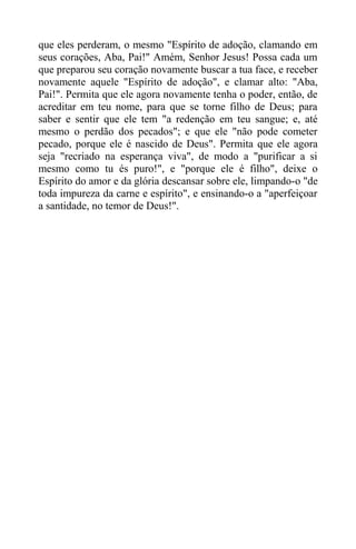 que eles perderam, o mesmo "Espírito de adoção, clamando em
seus corações, Aba, Pai!" Amém, Senhor Jesus! Possa cada um
que preparou seu coração novamente buscar a tua face, e receber
novamente aquele "Espírito de adoção", e clamar alto: "Aba,
Pai!". Permita que ele agora novamente tenha o poder, então, de
acreditar em teu nome, para que se torne filho de Deus; para
saber e sentir que ele tem "a redenção em teu sangue; e, até
mesmo o perdão dos pecados"; e que ele "não pode cometer
pecado, porque ele é nascido de Deus". Permita que ele agora
seja "recriado na esperança viva", de modo a "purificar a si
mesmo como tu és puro!", e "porque ele é filho", deixe o
Espírito do amor e da glória descansar sobre ele, limpando-o "de
toda impureza da carne e espírito", e ensinando-o a "aperfeiçoar
a santidade, no temor de Deus!".
 