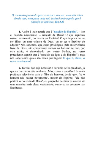O vento assopra onde quer; e ouves a sua voz; mas não sabes
donde vem; nem para onde vai; assim é todo aquele que é
nascido do Espírito. (Jo 3.8)
1. Assim é todo aquele que é "nascido do Espírito", - isto
é, nascido novamente, -- nascido de Deus? O que significa
nascer novamente, ou nascer do Espírito? O que implica em se
ser filho, ou uma criança de Deus, ou se ter o Espírito de
adoção? Nós sabemos, que esses privilégios, pela misericórdia
livre de Deus, são comumente anexos ao batismo (e que, por
esta razão, é denominado por nosso Senhor, no verso
precedente, aquele que é "nascido da água e do Espírito"); mas
nós saberíamos quais são esses privilégios: O que é, afinal, o
novo nascimento?
2. Talvez, não seja necessário dar uma definição disso, já
que as Escrituras dão nenhuma. Mas, como a questão é da mais
profunda relevância para o filho do homem; desde que, "se o
homem não nascer novamente", nascer do Espírito, "ele não
poderá ver o reino de Deus"; eu proponho declarar as marcas de
uma maneira mais clara, exatamente, como eu as encontro nas
Escrituras.
 