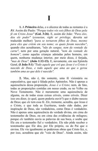 I
1. A Primeira delas, e o alicerce de todas as restantes é a
Fé. Assim diz Paulo: "Porque todos vós sois filhos de Deus pela
fé em Cristo Jesus" (Gal. 3:26). E, assim diz João: "Para eles,
deu ele poder" (exousian, right or privilege, deveria ser
traduzido melhor) "para se tornarem filhos de Deus, mesmo
para eles que crêem em seu nome; os quais foram nascidos",
quando eles acreditaram, "não do sangue, nem da vontade da
carne", nem por uma geração natural, "nem da vontade do
homem", como aquelas crianças adotadas pelos homens, em
quem, nenhuma mudança interior, por meio disso, é forjada,
"mas de Deus", (João 1:12-13). E, novamente, em sua Epístola
Geral, (I João 5:1) "Todo aquele que crê que Jesus é o Cristo é
nascido de Deus, e todo aquele que ama ao que o gerou
também ama ao que dele é nascido".
2. Mas, não é, tão somente, uma fé visionária ou
especulativa, que aqui é falada pelos Apóstolos. Não é apenas a
aquiescência dessa proposição, Jesus é o Cristo; nem, de fato,
todas as proposições contidas em nosso credo, ou no Velho ou
Novo Testamento. Não é meramente uma aquiescência de
alguma, ou de todas essas coisas críveis, como críveis. Dizer
isso era dizer, (o qual, quem poderia ouvir?) que o diabo nasceu
de Deus; que ele tem essa fé. Ele, tremente, acredita, que Jesus é
o Cristo, e que toda as Escrituras, tendo sido dadas, por
inspiração de Deus, são verdadeiras, como Deus é verdadeiro.
Não é apenas uma aquiescência da verdade divina, em cima do
testemunho de Deus, ou em cima das evidências de milagres;
porque ele também ouviu as palavras de sua boca, e soube que
Ele era o testemunho fiel e verdadeiro. Ele não pôde receber o
testemunho que Ele deu, por Ele próprio, ou do Pai que o
enviou. Ele viu igualmente as poderosas obras que Cristo fez, e,
por isso, acreditou que ele "veio de Deus". Ainda assim, não
 