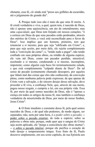 obstante, essa fé, ele ainda está "preso aos grilhões da escuridão,
até o julgamento do grande dia".
3. Porque tudo isso não é mais do que uma fé morta. A
fé cristã verdadeira e viva, a qual, quem tem, é nascido de Deus,
não é apenas uma aquiescência, um ato de entendimento; mas
uma capacidade, que Deus tem forjado em nossos corações; "é
a certeza em Deus de que seus pecados estão perdoados, através
dos méritos de Cristo, e você está reconciliado para o favor de
Deus". Isso implica que um homem, primeiro, tem que
renunciar a si mesmo; para que seja "edificado em Cristo"; e,
para que seja aceito, por meio dele, ele rejeita completamente
toda a "convicção da carne"; e, "tendo nada a pagar", não tendo
confiado em suas próprias obras, ou retidão de alguma espécie,
ele vem até Deus, como um pecador perdido, miserável;
assolando a si mesmo, condenando a si mesmo, incompleto,
impotente; como alguém cuja boca foi terminantemente calada,
e que está completamente "culpado diante de Deus". De tal
senso de pecado (comumente chamado desespero, por aqueles
que falam mal das coisas que eles não conhecem), da convicção
plena, como nenhuma palavra pode expressar, de que apenas de
Cristo vem a salvação, e do sincero desejo dessa salvação, deve
proceder a fé viva, a confiança Nele, que, através de sua morte,
pagou nosso resgate, e cumpriu a lei, em sua própria vida. Essa
fé, por meio da qual somos nascidos de Deus, não é "apenas a
crença em todos os artigos da nossa fé, mas também a confiança
verdadeira da misericórdia de Deus, por meio de nosso Senhor,
Jesus Cristo".
4. O fruto imediato e constante dessa fé, pela qual somos
nascidos de Deus, e do qual não podemos, de modo algum, ser
separados; não, nem por uma hora, é o poder sobre o pecado; --
poder sobre o pecado exterior, de toda a espécie; sobre as
palavras e obras más; porque, onde quer que o sangue de Cristo
seja assim aplicado, ele "purga a consciência das obras mortas";
-- e sobre o pecado interior; porque ele purifica o coração de
todo desejo e temperamento iníquo. Esse fruto da fé, Paulo
descreve amplamente, em seu sexto capítulo, de sua Epístola aos
 