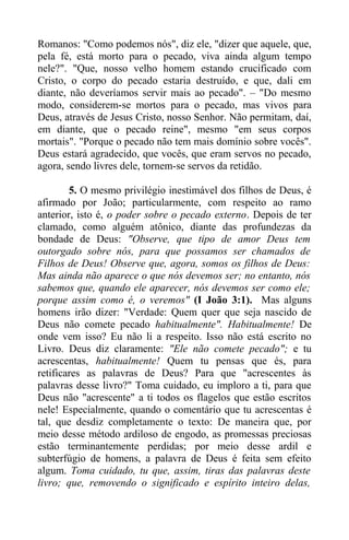 Romanos: "Como podemos nós", diz ele, "dizer que aquele, que,
pela fé, está morto para o pecado, viva ainda algum tempo
nele?". "Que, nosso velho homem estando crucificado com
Cristo, o corpo do pecado estaria destruído, e que, dali em
diante, não deveríamos servir mais ao pecado". – "Do mesmo
modo, considerem-se mortos para o pecado, mas vivos para
Deus, através de Jesus Cristo, nosso Senhor. Não permitam, daí,
em diante, que o pecado reine", mesmo "em seus corpos
mortais". "Porque o pecado não tem mais domínio sobre vocês".
Deus estará agradecido, que vocês, que eram servos no pecado,
agora, sendo livres dele, tornem-se servos da retidão.
5. O mesmo privilégio inestimável dos filhos de Deus, é
afirmado por João; particularmente, com respeito ao ramo
anterior, isto é, o poder sobre o pecado externo. Depois de ter
clamado, como alguém atônico, diante das profundezas da
bondade de Deus: "Observe, que tipo de amor Deus tem
outorgado sobre nós, para que possamos ser chamados de
Filhos de Deus! Observe que, agora, somos os filhos de Deus:
Mas ainda não aparece o que nós devemos ser; no entanto, nós
sabemos que, quando ele aparecer, nós devemos ser como ele;
porque assim como é, o veremos" (I João 3:1). Mas alguns
homens irão dizer: "Verdade: Quem quer que seja nascido de
Deus não comete pecado habitualmente". Habitualmente! De
onde vem isso? Eu não li a respeito. Isso não está escrito no
Livro. Deus diz claramente: "Ele não comete pecado"; e tu
acrescentas, habitualmente! Quem tu pensas que és, para
retificares as palavras de Deus? Para que "acrescentes às
palavras desse livro?" Toma cuidado, eu imploro a ti, para que
Deus não "acrescente" a ti todos os flagelos que estão escritos
nele! Especialmente, quando o comentário que tu acrescentas é
tal, que desdiz completamente o texto: De maneira que, por
meio desse método ardiloso de engodo, as promessas preciosas
estão terminantemente perdidas; por meio desse ardil e
subterfúgio de homens, a palavra de Deus é feita sem efeito
algum. Toma cuidado, tu que, assim, tiras das palavras deste
livro; que, removendo o significado e espírito inteiro delas,
 