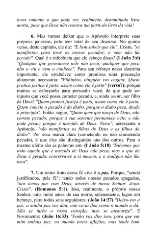 leves somente o que pode ser, realmente, denominado letra
morta, para que Deus não remova tua parte do livro da vida!
6. Mas vamos deixar que o Apóstolo interprete suas
próprias palavras, pelo teor total de seu discurso. No quinto
verso, deste capítulo, ele diz: "E bem sabeis que ele", Cristo, "se
manifestou para tirar os nossos pecados; e nele não há
pecado". Qual é a inferência que ele esboça disso? (I João 3:6)
"Qualquer que permanece nele não peca; qualquer que peca
não o viu e nem o conhece". Para seu reforço nessa doutrina
importante, ele estabelece como premissa uma precaução
altamente necessária: "Filhinhos, ninguém vos engane. Quem
pratica justiça é justo, assim como ele é justo" (verso7); porque
muitos se esforçarão para persuadir você, de que pode ser
injusto que você possa cometer pecado, e, ainda assim, ser filho
de Deus! "Quem pratica justiça é justo, assim como ele é justo.
Quem comete o pecado é do diabo, porque o diabo peca, desde
o princípio". Então, segue, "Quem quer que nasça de Deus, não
comete pecado; porque a sua semente permanece nele; e não
pode pecar; porque é nascido de Deus. Nisso", acrescenta o
Apóstolo, "são manifestos os filhos de Deus e os filhos do
diabo". Por essa marca clara (cometendo ou não cometendo
pecado), é que eles são distinguidos uns dos outros. Para o
mesmo efeito são as palavras em: (I João 5:18) "Sabemos que
todo aquele que é nascido de Deus não peca; mas o que de
Deus é gerado, conserva-se a si mesmo, e o maligno não lhe
toca".
7. Um outro fruto dessa fé viva é a paz. Porque, "sendo
justificados, pela fé"; tendo todos nossos pecados apagados,
"nós temos paz com Deus, através de nosso Senhor, Jesus
Cristo". (Romanos 5:1). Isso, realmente, o próprio nosso
Senhor, uma noite antes de sua morte, solenemente, legou em
herança, para todos seus seguidores: (João 14:27) "Deixo-vos a
paz, a minha paz vos dou; não vo-la dou como o mundo a dá.
Não se turbe o vosso coração, nem se atemorize". E
Novamente: (João 16:33) "Tenho vos dito isso, para que em
mim tenhais paz; no mundo tereis aflições, mas tende bom
 