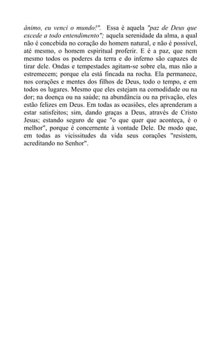 ânimo, eu venci o mundo!". Essa é aquela "paz de Deus que
excede a todo entendimento"; aquela serenidade da alma, a qual
não é concebida no coração do homem natural, e não é possível,
até mesmo, o homem espiritual proferir. E é a paz, que nem
mesmo todos os poderes da terra e do inferno são capazes de
tirar dele. Ondas e tempestades agitam-se sobre ela, mas não a
estremecem; porque ela está fincada na rocha. Ela permanece,
nos corações e mentes dos filhos de Deus, todo o tempo, e em
todos os lugares. Mesmo que eles estejam na comodidade ou na
dor; na doença ou na saúde; na abundância ou na privação, eles
estão felizes em Deus. Em todas as ocasiões, eles aprenderam a
estar satisfeitos; sim, dando graças a Deus, através de Cristo
Jesus; estando seguro de que "o que quer que aconteça, é o
melhor", porque é concernente à vontade Dele. De modo que,
em todas as vicissitudes da vida seus corações "resistem,
acreditando no Senhor".
 