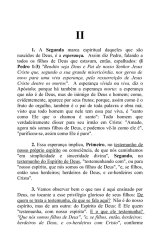 II
1. A Segunda marca espiritual daqueles que são
nascidos de Deus, é a esperança. Assim diz Pedro, falando a
todos os filhos de Deus que estavam, então, espalhados: (I
Pedro 1:3) "Bendito seja Deus e Pai de nosso Senhor Jesus
Cristo que, segundo a sua grande misericórdia, nos gerou de
novo para uma viva esperança, pela ressurreição de Jesus
Cristo dentre os mortos". A esperança vívida ou viva, diz o
Apóstolo; porque há também a esperança morta: a esperança
que não é de Deus, mas do inimigo de Deus e homem; como,
evidentemente, aparece por seus frutos; porque, assim como é o
fruto do orgulho, também é o pai de toda palavra e obra má;
visto que todo homem que nele tem essa paz viva, é "santo
como Ele que o chamou é santo": Todo homem que
verdadeiramente disser para seu irmão em Cristo: "Amado,
agora nós somos filhos de Deus, e podemos vê-lo como ele é",
"purificou-se, assim como Ele é puro".
2. Essa esperança implica, Primeiro, no testemunho de
nosso próprio espírito ou consciência, de que nós caminhamos
"em simplicidade e sinceridade divina", Segundo, no
testemunho do Espírito de Deus, "testemunhando com", ou para
"nosso espírito, que nós somos os filhos de Deus", "e, se filhos,
então seus herdeiros; herdeiros de Deus, e co-herdeiros com
Cristo".
3. Vamos observar bem o que nos é aqui ensinado por
Deus, no tocante a esse privilégio glorioso de seus filhos: De
quem se trata a testemunha, de que se fala aqui? Não é do nosso
espírito, mas de um outro: do Espírito de Deus: É Ele quem
"testemunha, com nosso espírito". E o que ele testemunha?
"Que nós somos filhos de Deus", "e, se filhos, então, herdeiros;
herdeiros de Deus, e co-herdeiros com Cristo", conforme
 