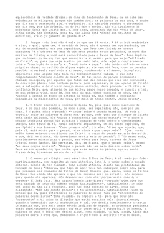 aquiescência da verdade divina, em cima do testemunho de Deus, ou em cima das
evidências de milagres; porque ele também ouviu as palavras de sua boca, e soube
que Ele era o testemunho fiel e verdadeiro. Ele não pôde receber o testemunho
que Ele deu, por Ele próprio, ou do Pai que o enviou. Ele viu igualmente as
poderosas obras que Cristo fez, e, por isso, acreditou que ele "veio de Deus".
Ainda assim, não obstante, essa fé, ele ainda está "preso aos grilhões da
escuridão, até o julgamento do grande dia".
3. Porque tudo isso não é mais do que uma fé morta. A fé cristã verdadeira
e viva, a qual, quem tem, é nascido de Deus, não é apenas uma aquiescência, um
ato de entendimento; mas uma capacidade, que Deus tem forjado em nossos
corações; "é a certeza em Deus de que seus pecados estão perdoados, através dos
méritos de Cristo, e você está reconciliado para o favor de Deus". Isso implica
que um homem, primeiro, tem que renunciar a si mesmo; para que seja "edificado
em Cristo"; e, para que seja aceito, por meio dele, ele rejeita completamente
toda a "convicção da carne"; e, "tendo nada a pagar", não tendo confiado em suas
próprias obras, ou retidão de alguma espécie, ele vem até Deus, como um pecador
perdido, miserável; assolando a si mesmo, condenando a si mesmo, incompleto,
impotente; como alguém cuja boca foi terminantemente calada, e que está
completamente "culpado diante de Deus". De tal senso de pecado (comumente
chamado desespero, por aqueles que falam mal das coisas que eles não conhecem),
da convicção plena, como nenhuma palavra pode expressar, de que apenas de Cristo
vem a salvação, e do sincero desejo dessa salvação, deve proceder a fé viva, a
confiança Nele, que, através de sua morte, pagou nosso resgate, e cumpriu a lei,
em sua própria vida. Essa fé, por meio da qual somos nascidos de Deus, não é
"apenas a crença em todos os artigos da nossa fé, mas também a confiança
verdadeira da misericórdia de Deus, por meio de nosso Senhor, Jesus Cristo".
4. O fruto imediato e constante dessa fé, pela qual somos nascidos de
Deus, e do qual não podemos, de modo algum, ser separados; não, nem por uma
hora, é o poder sobre o pecado; -- poder sobre o pecado exterior, de toda a
espécie; sobre as palavras e obras más; porque, onde quer que o sangue de Cristo
seja assim aplicado, ele "purga a consciência das obras mortas"; -- e sobre o
pecado interior; porque ele purifica o coração de todo desejo e temperamento
iníquo. Esse fruto da fé, Paulo descreve amplamente, em seu sexto capítulo, de
sua Epístola aos Romanos: "Como podemos nós", diz ele, "dizer que aquele, que,
pela fé, está morto para o pecado, viva ainda algum tempo nele?". "Que, nosso
velho homem estando crucificado com Cristo, o corpo do pecado estaria destruído,
e que, dali em diante, não deveríamos servir mais ao pecado". – "Do mesmo modo,
considerem-se mortos para o pecado, mas vivos para Deus, através de Jesus
Cristo, nosso Senhor. Não permitam, daí, em diante, que o pecado reine", mesmo
"em seus corpos mortais". "Porque o pecado não tem mais domínio sobre vocês".
Deus estará agradecido, que vocês, que eram servos no pecado, agora, sendo
livres dele, tornem-se servos da retidão.
5. O mesmo privilégio inestimável dos filhos de Deus, é afirmado por João;
particularmente, com respeito ao ramo anterior, isto é, o poder sobre o pecado
externo. Depois de ter clamado, como alguém atônico, diante das profundezas da
bondade de Deus: "Observe, que tipo de amor Deus tem outorgado sobre nós, para
que possamos ser chamados de Filhos de Deus! Observe que, agora, somos os filhos
de Deus: Mas ainda não aparece o que nós devemos ser; no entanto, nós sabemos
que, quando ele aparecer, nós devemos ser como ele; porque assim como é, o
veremos" (I João 3:1). Mas alguns homens irão dizer: "Verdade: Quem quer que
seja nascido de Deus não comete pecado habitualmente". Habitualmente! De onde
vem isso? Eu não li a respeito. Isso não está escrito no Livro. Deus diz
claramente: "Ele não comete pecado"; e tu acrescentas, habitualmente! Quem tu
pensas que és, para retificares as palavras de Deus? Para que "acrescentes às
palavras desse livro?" Toma cuidado, eu imploro a ti, para que Deus não
"acrescente" a ti todos os flagelos que estão escritos nele! Especialmente,
quando o comentário que tu acrescentas é tal, que desdiz completamente o texto:
De maneira que, por meio desse método ardiloso de engodo, as promessas preciosas
estão terminantemente perdidas; por meio desse ardil e subterfúgio de homens, a
palavra de Deus é feita sem efeito algum. Toma cuidado, tu que, assim, tiras das
palavras deste livro; que, removendo o significado e espírito inteiro delas,

 