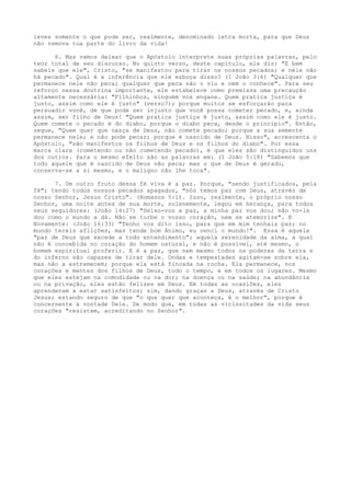 leves somente o que pode ser, realmente, denominado letra morta, para que Deus
não remova tua parte do livro da vida!
6. Mas vamos deixar que o Apóstolo interprete suas próprias palavras, pelo
teor total de seu discurso. No quinto verso, deste capítulo, ele diz: "E bem
sabeis que ele", Cristo, "se manifestou para tirar os nossos pecados; e nele não
há pecado". Qual é a inferência que ele esboça disso? (I João 3:6) "Qualquer que
permanece nele não peca; qualquer que peca não o viu e nem o conhece". Para seu
reforço nessa doutrina importante, ele estabelece como premissa uma precaução
altamente necessária: "Filhinhos, ninguém vos engane. Quem pratica justiça é
justo, assim como ele é justo" (verso7); porque muitos se esforçarão para
persuadir você, de que pode ser injusto que você possa cometer pecado, e, ainda
assim, ser filho de Deus! "Quem pratica justiça é justo, assim como ele é justo.
Quem comete o pecado é do diabo, porque o diabo peca, desde o princípio". Então,
segue, "Quem quer que nasça de Deus, não comete pecado; porque a sua semente
permanece nele; e não pode pecar; porque é nascido de Deus. Nisso", acrescenta o
Apóstolo, "são manifestos os filhos de Deus e os filhos do diabo". Por essa
marca clara (cometendo ou não cometendo pecado), é que eles são distinguidos uns
dos outros. Para o mesmo efeito são as palavras em: (I João 5:18) "Sabemos que
todo aquele que é nascido de Deus não peca; mas o que de Deus é gerado,
conserva-se a si mesmo, e o maligno não lhe toca".
7. Um outro fruto dessa fé viva é a paz. Porque, "sendo justificados, pela
fé"; tendo todos nossos pecados apagados, "nós temos paz com Deus, através de
nosso Senhor, Jesus Cristo". (Romanos 5:1). Isso, realmente, o próprio nosso
Senhor, uma noite antes de sua morte, solenemente, legou em herança, para todos
seus seguidores: (João 14:27) "Deixo-vos a paz, a minha paz vos dou; não vo-la
dou como o mundo a dá. Não se turbe o vosso coração, nem se atemorize". E
Novamente: (João 16:33) "Tenho vos dito isso, para que em mim tenhais paz; no
mundo tereis aflições, mas tende bom ânimo, eu venci o mundo!". Essa é aquela
"paz de Deus que excede a todo entendimento"; aquela serenidade da alma, a qual
não é concebida no coração do homem natural, e não é possível, até mesmo, o
homem espiritual proferir. E é a paz, que nem mesmo todos os poderes da terra e
do inferno são capazes de tirar dele. Ondas e tempestades agitam-se sobre ela,
mas não a estremecem; porque ela está fincada na rocha. Ela permanece, nos
corações e mentes dos filhos de Deus, todo o tempo, e em todos os lugares. Mesmo
que eles estejam na comodidade ou na dor; na doença ou na saúde; na abundância
ou na privação, eles estão felizes em Deus. Em todas as ocasiões, eles
aprenderam a estar satisfeitos; sim, dando graças a Deus, através de Cristo
Jesus; estando seguro de que "o que quer que aconteça, é o melhor", porque é
concernente à vontade Dele. De modo que, em todas as vicissitudes da vida seus
corações "resistem, acreditando no Senhor".

 