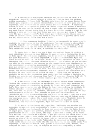 II
1. A Segunda marca espiritual daqueles que são nascidos de Deus, é a
esperança. Assim diz Pedro, falando a todos os filhos de Deus que estavam,
então, espalhados: (I Pedro 1:3) "Bendito seja Deus e Pai de nosso Senhor Jesus
Cristo que, segundo a sua grande misericórdia, nos gerou de novo para uma viva
esperança, pela ressurreição de Jesus Cristo dentre os mortos". A esperança
vívida ou viva, diz o Apóstolo; porque há também a esperança morta: a esperança
que não é de Deus, mas do inimigo de Deus e homem; como, evidentemente, aparece
por seus frutos; porque, assim como é o fruto do orgulho, também é o pai de toda
palavra e obra má; visto que todo homem que nele tem essa paz viva, é "santo
como Ele que o chamou é santo": Todo homem que verdadeiramente disser para seu
irmão em Cristo: "Amado, agora nós somos filhos de Deus, e podemos vê-lo como
ele é", "purificou-se, assim como Ele é puro".
2. Essa esperança implica, Primeiro, no testemunho de nosso próprio
espírito ou consciência, de que nós caminhamos "em simplicidade e sinceridade
divina", Segundo, no testemunho do Espírito de Deus, "testemunhando com", ou
para "nosso espírito, que nós somos os filhos de Deus", "e, se filhos, então
seus herdeiros; herdeiros de Deus, e co-herdeiros com Cristo".
3. Vamos observar bem o que nos é aqui ensinado por Deus, no tocante a
esse privilégio glorioso de seus filhos: De quem se trata a testemunha, de que
se fala aqui? Não é do nosso espírito, mas de um outro: do Espírito de Deus: É
Ele quem "testemunha, com nosso espírito". E o que ele testemunha? "Que nós
somos filhos de Deus", "e, se filhos, então, herdeiros; herdeiros de Deus, e coherdeiros com Cristo", conforme (Romanos 8:16-17). "Assim sendo, se nós sofremos
com ele; se nós negamos a nós mesmos; se nós tomamos nossa cruz diariamente; se
nós suportamos, alegremente, perseguição ou reprovação, por causa do seu nome, é
para que possamos ser glorificados juntos". Mas, em quem, o Espírito de Deus dá
testemunho? Em todos os filhos de Deus. Por esse mesmo argumento, o Apóstolo
prova, nos versos precedentes: "tantos", diz ele, "quantos são conduzidos pelo
Espírito de Deus, estes são os filhos de Deus". "Porque você não recebeu o
espírito da escravidão, novamente, para temer; mas você recebeu o Espírito de
Adoção, por meio do qual clamamos, Aba, Pai!". E segue em: (Romanos 8:14-16) "O
mesmo Espírito testifica com o nosso espírito que somos filhos de Deus".
4. A variação da frase, no décimo-quinto verso, merece nossa observação:
"Porque não recebeste o espírito de escravidão, para, outra vez, estardes em
temor, mas recebestes o espírito de adoção de filhos, pelo qual chamamos, aba,
Pai". Sim, como os muitos que são filhos de Deus, têm recebido, na condição de
filhos adotados, o mesmo Espírito de Adoção, por meio do qual, nós clamamos,
Aba, Pai: Nós, os Apóstolos, Profetas, Professores (para que a palavra não seja
impropriamente entendida), nós, através de quem você tem acreditado, os
"ministros de Cristo, e administradores dos mistérios de Deus". Como nós e você
temos um só Senhor, assim, um só Espírito: Como nós temos uma fé única, então,
uma esperança única, também. Nós e você somos selados com o "Espírito único da
promessa", a garantia de sua e da nossa herança: O mesmo Espírito sendo
testemunha, com seu e nosso espírito, "que nós somos os filhos de Deus".
5. E, assim, as Escrituras são cumpridas, "Abençoados são aqueles que
murmuram, porque eles serão confortados". Porque é fácil acreditar que, embora
aflições precedam esse testemunho de Deus com nosso espírito; (de fato, devem,
em algum grau, enquanto nós gememos, debaixo do medo e do senso da ira de Deus,
permanecendo em nós); ainda assim, tão logo, algum homem o sente, em si mesmo,
"sua aflição transforma-se em alegria". O que quer que sua dor tenha sido; ainda
assim, tão logo, aquela "hora chega, ele se lembra de não se angustiar mais,
porque se alegra" de ser nascido de Deus. Pode ser que muitos de vocês tenham
agora tristeza, porque vocês estão "alienados da comunidade de Israel"; porque
vocês estão cônscios de que vocês não têm esse Espírito; de que vocês estão "sem
esperança, e sem Deus no mundo". Mas, quando o Confortador vier, "então, seus
corações se regozijarão"; sim, "a alegria de vocês será completa", e "essa

 