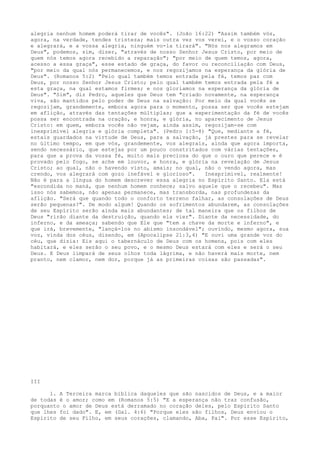 alegria nenhum homem poderá tirar de vocês". (João 16:22) "Assim também vós,
agora, na verdade, tendes tristeza; mais outra vez vos verei, e o vosso coração
e alegrará, e a vossa alegria, ninguém vo-la tirará". "Nós nos alegramos em
Deus", podemos, sim, dizer, "através de nosso Senhor Jesus Cristo, por meio de
quem nós temos agora recebido a reparação"; "por meio de quem temos, agora,
acesso a essa graça", esse estado de graça, do favor ou reconciliação com Deus,
"por meio da qual nós permanecemos, e nos regozijamos na esperança da glória de
Deus". (Romanos 5:2) "Pelo qual também temos entrada pela fé, temos paz com
Deus, por nosso Senhor Jesus Cristo; pelo qual também temos entrada pela fé a
esta graça, na qual estamos firmes; e nos gloriamos na esperança da glória de
Deus". "Sim", diz Pedro, aqueles que Deus tem "criado novamente, na esperança
viva, são mantidos pelo poder de Deus na salvação: Por meio da qual vocês se
regozijam, grandemente, embora agora para o momento, possa ser que vocês estejam
em aflição, através das tentações múltiplas; que a experimentação da fé de vocês
possa ser encontrada na oração, e honra, e glória, no aparecimento de Jesus
Cristo: em quem, embora vocês não vejam, ainda assim, regozijam-se com
inexprimível alegria e glória completa". (Pedro 1:5-8) "Que, mediante a fé,
estais guardados na virtude de Deus, para a salvação, já prestes para se revelar
no último tempo, em que vós, grandemente, vos alegrais, ainda que agora importa,
sendo necessário, que estejas por um pouco constritados com várias tentações,
para que a prova da vossa fé, muito mais preciosa do que o ouro que perece e é
provado pelo fogo, se ache em louvor, e honra, e glória na revelação de Jesus
Cristo; ao qual, não o havendo visto, amais; no qual, não o vendo agora, mas
crendo, vos alegrará com gozo inefável e glorioso".
Inexprimível, realmente!
Não é para a língua do homem descrever essa alegria no Espírito Santo. Ela está
"escondida no maná, que nenhum homem conhece; salvo aquele que o recebeu". Mas
isso nós sabemos, não apenas permanece, mas transborda, nas profundezas da
aflição. "Será que quando todo o conforto terreno falhar, as consolações de Deus
serão pequenas?". De modo algum! Quando os sofrimentos abundarem, as consolações
de seu Espírito serão ainda mais abundantes; de tal maneira que os filhos de
Deus "rirão diante da destruição, quando ela vier". Diante da necessidade, do
inferno, e da ameaça; sabendo que Ele que "tem a chave da morte e inferno", e
que irá, brevemente, "lançá-los no abismo insondável"; ouvindo, mesmo agora, sua
voz, vinda dos céus, dizendo, em (Apocalipse 21:3,4) "E ouvi uma grande voz do
céu, que dizia: Eis aqui o tabernáculo de Deus com os homens, pois com eles
habitará, e eles serão o seu povo, e o mesmo Deus estará com eles e será o seu
Deus. E Deus limpará de seus olhos toda lágrima, e não haverá mais morte, nem
pranto, nem clamor, nem dor, porque já as primeiras coisas são passadas".

III
1. A Terceira marca bíblica daqueles que são nascidos de Deus, e a maior
de todas é o amor; como em (Romanos 5:5) "E a esperança não traz confusão,
porquanto o amor de Deus está derramado no coração deles, pelo Espírito Santo
que lhes foi dado". E, em (Gal. 4:6) "Porque eles são filhos, Deus enviou o
Espírito de seu Filho, em seus corações, clamando, Aba, Pai". Por esse Espírito,

 