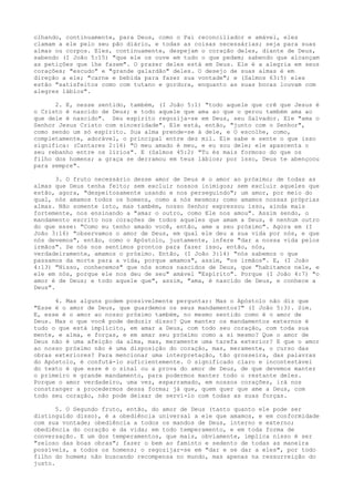 olhando, continuamente, para Deus, como o Pai reconciliador e amável, eles
clamam a ele pelo seu pão diário, e todas as coisas necessárias; seja para suas
almas ou corpos. Eles, continuamente, despejam o coração deles, diante de Deus,
sabendo (I João 5:15) "que ele os ouve em tudo o que pedem; sabendo que alcançam
as petições que lhe fazem". O prazer deles está em Deus. Ele é a alegria em seus
corações; "escudo" e "grande galardão" deles. O desejo de suas almas é em
direção a ele; "carne e bebida para fazer sua vontade"; e (Salmos 63:5) eles
estão "satisfeitos como com tutano e gordura, enquanto as suas bocas louvam com
alegres lábios".
2. E, nesse sentido, também, (I João 5:1) "todo aquele que crê que Jesus é
o Cristo é nascido de Deus; e todo aquele que ama ao que o gerou também ama ao
que dele é nascido". Seu espírito regozija-se em Deus, seu Salvador. Ele "ama o
Senhor Jesus Cristo com sinceridade". Ele está, então, "junto com o Senhor",
como sendo um só espírito. Sua alma prende-se à dele, e O escolhe, como,
completamente, adorável, o principal entre dez mil. Ele sabe e sente o que isso
significa: (Cantares 2:16) "O meu amado é meu, e eu sou dele; ele apascenta o
seu rebanho entre os lírios". E (Salmos 45:2) "Tu és mais formoso do que os
filho dos homens; a graça se derramou em teus lábios; por isso, Deus te abençoou
para sempre".
3. O fruto necessário desse amor de Deus é o amor ao próximo; de todas as
almas que Deus tenha feito; sem excluir nossos inimigos; sem excluir aqueles que
estão, agora, "despeitosamente usando e nos perseguindo"; um amor, por meio do
qual, nós amamos todos os homens, como a nós mesmos; como amamos nossas próprias
almas. Não somente isto, mas também, nosso Senhor expressou isso, ainda mais
fortemente, nos ensinando a "amar o outro, como Ele nos amou". Assim sendo, o
mandamento escrito nos corações de todos aqueles que amam a Deus, é nenhum outro
do que esse: "Como eu tenho amado você, então, ame a seu próximo". Agora em (I
João 3:16) "observamos o amor de Deus, em qual ele deu a sua vida por nós, e que
nós devemos", então, como o Apóstolo, justamente, infere "dar a nossa vida pelos
irmãos". Se nós nos sentimos prontos para fazer isso, então, nós,
verdadeiramente, amamos o próximo. Então, (I João 3:14) "nós sabemos o que
passamos da morte para a vida, porque amamos", assim, "os irmãos". E, (I João
4:13) "Nisso, conhecemos" que nós somos nascidos de Deus, que "habitamos nele, e
ele em nós, porque ele nos deu de seu" amável "Espírito". Porque (I João 4:7) "o
amor é de Deus; e todo aquele que", assim, "ama, é nascido de Deus, e conhece a
Deus".
4. Mas alguns podem possivelmente perguntar: Mas o Apóstolo não diz que
"Esse é o amor de Deus, que guardemos os seus mandamentos?" (I João 5:3). Sim.
E, esse é o amor ao nosso próximo também, no mesmo sentido como é o amor de
Deus. Mas o que você pode deduzir disso? Que manter os mandamentos externos é
tudo o que está implícito, em amar a Deus, com todo seu coração, com toda sua
mente, e alma, e forças, e em amar seu próximo como a si mesmo? Que o amor de
Deus não é uma afeição da alma, mas, meramente uma tarefa exterior? E que o amor
ao nosso próximo não é uma disposição do coração, mas, meramente, o curso das
obras exteriores? Para mencionar uma interpretação, tão grosseira, das palavras
do Apóstolo, é confutá-lo suficientemente. O significado claro e incontestável
do texto é que esse é o sinal ou a prova do amor de Deus, de que devemos manter
o primeiro e grande mandamento, para podermos manter todo o restante deles.
Porque o amor verdadeiro, uma vez, esparramado, em nossos corações, irá nos
constranger a procedermos dessa forma; já que, quem quer que ame a Deus, com
todo seu coração, não pode deixar de servi-lo com todas as suas forças.
5. O Segundo fruto, então, do amor de Deus (tanto quanto ele pode ser
distinguido disso), é a obediência universal a ele que amamos, e em conformidade
com sua vontade; obediência a todos os mandos de Deus, interno e externo;
obediência do coração e da vida; em todo temperamento, e em toda forma de
conversação. E um dos temperamentos, que mais, obviamente, implica nisso é ser
"zeloso das boas obras"; fazer o bem ao faminto e sedento de todas as maneira
possíveis, a todos os homens; o regozijar-se em "dar e se dar a eles", por todo
filho do homem; não buscando recompensa no mundo, mas apenas na ressurreição do
justo.

 
