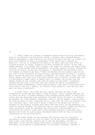 IV
1. Dessa forma, eu coloquei claramente aquelas marcas do novo nascimento,
como eu as encontrei nas Escrituras. Assim, o próprio Deus responde aquela
questão importante: O que significa ser nascido de Deus? Tal que, se o apelo for
feito aos profetas de Deus, é respondido: "todo aquele que é nascido do
Espírito". Isto é, no julgamento do Espírito de Deus, para que seja filho ou
criança de Deus: É, então, acreditar em Deus, através de Cristo, já que "não
comete pecado", e se alegra todo o tempo, e em todas os lugares, com aquela "paz
de Deus, o qual excede todo entendimento". É, então, esperar em Deus, através do
Filho de seu amor, já que tem, não apenas, o "testemunho da consciência boa",
mas também, do Espírito de Deus, "sendo testemunha com seu próprio espírito de
que você é filho de Deus"; por esse motivo, não pode deixar de brotar a alegria
Nele, através de quem você "recebeu a redenção". É, então, amar a Deus, que tem,
assim, amado você, como você nunca amou alguma outra criatura. De modo que você
é constrangido a amar todos os homens como a si mesmo; com um amor que não
apenas queima em seu coração, mas arde em todas as suas ações e conversas,
fazendo com que toda a sua vida seja uma "tarefa de amor", na obediência
contínua desses mandamentos: "seja misericordioso, como Deus é misericordioso";
"seja santo, como eu, o Senhor, sou santo"; "seja perfeito, como seu Pai, que
está nos céus, é perfeito".
2. Quem, então, são vocês que são, assim, nascidos de Deus? Vocês
"conhecem as coisas que são dadas a vocês de Deus". Vocês conhecem bem que são
os filhos de Deus, e "podem assegurar seus corações diante dele". E cada um de
vocês, que tem observado essas palavras, não pode deixar de sentir, e conhecer
da verdade, se, nesse momento (responda a Deus, e não ao homem!), você é assim
um filho de Deus, ou não. A questão não é, o que você foi feito no batismo; (sem
usar sofisma); mas, o que você é agora? O Espírito de adoção está em seu
coração? Ao seu próprio coração esse apelo deve ser feito. Eu não pergunto, se
você era nascido da água e do Espírito; mas se você é agora o templo do Espírito
Santo que habita você? Eu reconheço que você esteja "circuncidado com a
circuncisão de Cristo"; (como Paulo enfaticamente denomina o batismo); mas o
Espírito de Cristo da glória agora descansam sobre você? Ou "sua circuncisão
transformou-se em incircuncisão?".
3. Não diga, então, em seu coração: "Eu estive, uma vez, batizado,
entretanto, eu sou agora um filho de Deus". Ai de mim, esta conseqüência, de
modo algum, será mantida. Quantos são os que são batizados, glutões, e
beberrões; os que são batizados, mentirosos e praguejadores; os que são
batizados, caluniadores e maledicentes; os batizados, devassos, ladrões, e

 