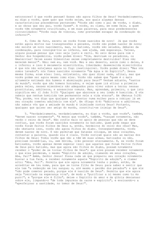 extorsores? O que vocês pensam? Esses são agora filhos de Deus? Verdadeiramente,
eu digo a vocês, quem quer que vocês sejam, aos quais algumas dessas
características precedentes pertencem: "Vocês são como o pai de vocês, o diabo,
e as obras que seu pai, vocês fazem". A vocês, eu clamo, em nome Dele, a quem
vocês têm novamente crucificado, e em suas palavras, para seus predecessores
circuncidados: "Vocês raça de víboras, como pretendem escapar da condenação do
inferno?".
4. Como de fato, exceto se vocês forem nascidos de novo! Já que vocês
estão agora mortos nas transgressões e pecados, vocês não podem nascer de novo;
não existe um novo nascimento, mas, no batismo, vocês são selados, debaixo da
condenação, para consigná-los ao inferno, sem ajuda, sem esperança. Talvez,
alguns possam pensar que isso seja justo e certo. No zelo deles para com o
Senhor dos hospedeiros, vocês podem dizer: "Sim, destruam os pecadores, os
Amalecitas! Deixe esses Gibeonitas serem completamente destruídos! Eles não
merecem menos!". Não; nem eu, nem você. Meu e seu deserto, assim como o deles, é
o inferno; e isso é meramente misericórdia, liberdade; desmerecida misericórdia
é que nós não estejamos agora no fogo inextinguível. Vocês podem dizer: "Mas nós
somos lavados"; nós fomos nascidos novamente "da água e do Espírito". Dessa
mesma forma, eram eles: Isso, entretanto, não quer dizer nada, afinal, mas que
vocês podem ser agora mesmo como eles. Vocês não sabem que "quem é o mais
altamente estimado dos homens é abominação para Deus?" Venham adiante, "santos
do mundo", vocês que são homens honrados, e vejam quem irá atirar a primeira
pedra neles, nesses miseráveis não adequados para viver sobre a terra; nessas
prostitutas, adúlteros, e assassinos comuns. Mas, aprendam, primeiro, o que isto
significa em: (I João 3:15) "Qualquer que aborrece a seu irmão é homicida. E vós
sabeis que nenhum homicida tem permanente nele a vida eterna". Em (Mateus 5:28)
"Eu, porém, vos digo que qualquer que atentar numa mulher para a cobiçar já em
seu coração cometeu adultério com ela". Em (Tiago 4:4) "Adúlteros e adúlteras,
não sabeis vós que a amizade do mundo é inimizade contra Deus? Portanto,
qualquer que quiser ser amigo do mundo, constitui-se inimigo de Deus".
5. "Verdadeiramente, verdadeiramente, eu digo a vocês, que vocês", também,
"devem nascer novamente". "A menos que vocês", também, "nasçam novamente, não
verão o reino de Deus". Não confie mais no apoio de pessoas que não se deve
confiar, que vocês foram nascidos novamente no batismo. Quem pode negar que
vocês foram feitos filhos de Deus e, então, herdeiros do reino dos céus? Mas,
não obstante isso, vocês são agora filhos do diabo. Conseqüentemente, vocês
devem nascer de novo. E não permitam que Satanás coloque, em seus corações,
contestar a palavra, quando ela é clara. Vocês ouviram quais são as marcas dos
filhos de Deus: Todos vocês que não a têm em suas almas, batizados ou não,
precisam recebê-las, ou, sem dúvida, irão perecer eternamente. E, se vocês foram
batizados, vocês apenas devem esperar isso: que aqueles que foram feitos filhos
de Deus pelo batismo, mas que agora são filhos do diabo, possam novamente
receber o "poder de se tornar filhos de Deus"; que eles possam receber novamente
o que eles perderam, o mesmo "Espírito de adoção, clamando em seus corações,
Aba, Pai!" Amém, Senhor Jesus! Possa cada um que preparou seu coração novamente
buscar a tua face, e receber novamente aquele "Espírito de adoção", e clamar
alto: "Aba, Pai!". Permita que ele agora novamente tenha o poder, então, de
acreditar em teu nome, para que se torne filho de Deus; para saber e sentir que
ele tem "a redenção em teu sangue; e, até mesmo o perdão dos pecados"; e que ele
"não pode cometer pecado, porque ele é nascido de Deus". Permita que ele agora
seja "recriado na esperança viva", de modo a "purificar a si mesmo como tu és
puro!", e "porque ele é filho", deixe o Espírito do amor e da glória descansar
sobre ele, limpando-o "de toda impureza da carne e espírito", e ensinando-o a
"aperfeiçoar a santidade, no temor de Deus!".

 