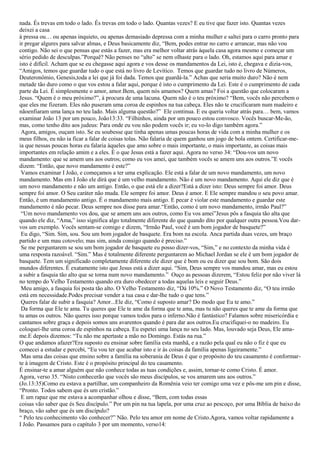 nada. És trevas em todo o lado. És trevas em todo o lado. Quantas vezes? E eu tive que fazer isto. Quantas vezes
deixei a casa
à pressa ou… ou apenas inquieto, ou apenas demasiado depressa com a minha mulher e saltei para o carro pronto para
ir pregar algures para salvar almas, e Deus basicamente diz, “Bem, podes entrar no carro e arrancar, mas não vou
contigo. Não sei o que pensas que estás a fazer, mas era melhor voltar atrás àquela casa agora mesmo e começar um
sério pedido de desculpas.”Porquê? Não penses no “alto” se nem olhaste para o lado. Oh, estamos aqui para amar e
isto é difícil. Acham que se eu chegasse aqui agora e vos desse os mandamentos da Lei, isto é, chegava e dizia-vos,
“Amigos, temos que guardar tudo o que está no livro de Levítico. Temos que guardar tudo no livro de Números,
Deuteronômio, Genesis,toda a lei que já foi dada. Temos que guardá-la.” Achas que seria muito duro? Não é nem
metade tão duro como o que vos estou a falar aqui, porque é isto o cumprimento da Lei. Este é o cumprimento de cada
parte da Lei. É simplesmente o amor, amor.Bem, quem nós amamos? Quem amas? Foi a questão que colocaram a
Jesus. “Quem é o meu próximo?”, à procura de uma lacuna. Quem não é o teu próximo? “Bem, vocês não percebem o
que eles me fizeram. Eles não puseram uma coroa de espinhos na tua cabeça. Eles não te crucificaram num madeiro e
nãoenfiaram uma lança no teu lado. Mais alguma questão?” Ele continua. E eu queria voltar atrás para… bem, vamos
examinar João 13 por um pouco, João13:33. “Filhinhos, ainda por um pouco estou convosco. Vocês buscar-Me-ão,
mas, como tenho dito aos judeus: Para onde eu vou não podem vocês ir; eu vo-lo digo também agora.”
 Agora, amigos, ouçam isto. Se eu soubesse que tinha apenas umas poucas horas de vida com a minha mulher e os
meus filhos, eu não ia ficar a falar de coisas tolas. Não falaria de quem ganhou um jogo de bola ontem. Certificar-me-
ia que nessas poucas horas eu falaria àqueles que amo sobre o mais importante, o mais importante, as coisas mais
importantes em relação amim e a eles. É o que Jesus está a fazer aqui. Agora no verso 34: “Dou-vos um novo
mandamento: que se amem uns aos outros; como eu vos amei, que também vocês se amem uns aos outros.”E vocês
dizem: “Então, que novo mandamento é este?”
 Vamos examinar I João, e começamos a ter uma explicação. Ele está a falar de um novo mandamento, um novo
mandamento. Mas em I João ele dirá que é um velho mandamento. Não é um novo mandamento. Aqui ele diz que é
um novo mandamento e não um antigo. Então, o que está ele a dizer?Está a dizer isto: Deus sempre foi amor. Deus
sempre foi amor. O Seu caráter não muda. Ele sempre foi amor. Deus é amor. E Ele sempre mandou o seu povo amar.
Então, é um mandamento antigo. É o mandamento mais antigo. E pecar é violar este mandamento e guardar este
mandamento é não pecar. Deus sempre nos disse para amar.“Então, como é um novo mandamento, irmão Paul?”
 “Um novo mandamento vos dou, que se amem uns aos outros, como Eu vos amei”Jesus pôs a fasquia tão alta que
quando ele diz, “Ama,” isso significa algo totalmente diferente do que quando dito por qualquer outra pessoa.Vou dar-
vos um exemplo. Vocês sentam-se comigo e dizem, “Irmão Paul, você é um bom jogador de basquete?”
 Eu digo, “Sim. Sim, sou. Sou um bom jogador de basquete. Era bom na escola. Anca partida duas vezes, um braço
partido e um mau cotovelo; mas sim, ainda consigo quando é preciso.”
 Se me perguntarem se sou um bom jogador de basquete eu posso dizer-vos, “Sim,” e no contexto da minha vida é
uma resposta razoável. “Sim.” Mas é totalmente diferente perguntarem ao Michael Jordan se ele é um bom jogador de
basquete. Tem um significado completamente diferente ele dizer que é bom ou eu dizer que sou bom. São dois
mundos diferentes. É exatamente isto que Jesus está a dizer aqui. “Sim, Deus sempre vos mandou amar, mas eu estou
a subir a fasquia tão alto que se torna num novo mandamento.” Ouço as pessoas dizerem, “Estou feliz por não viver lá
no tempo do Velho Testamento quando era duro obedecer a todas aquelas leis e seguir Deus.”
 Meu amigo, a fasquia foi posta tão alto. O Velho Testamento diz, “Dá 10%.” O Novo Testamento diz, “O teu irmão
está em necessidade.Podes precisar vender a tua casa e dar-lhe tudo o que tens.”
 Queres falar de subir a fasquia? Amor...Ele diz, “Como é suposto amar? Do modo que Eu te amo.”
 Da forma que Ele te ama. Tu queres que Ele te ame da forma que te ama, mas tu não queres que te ame da forma que
tu amas os outros. Não queres isso porque vamos todos para o inferno.Não é fantástico? Falamos sobre misericórdia e
cantamos sobre graça e depois somos uns avarentos quando é para dar aos outros.Eu crucifiquei-o no madeiro. Eu
coloquei-lhe uma coroa de espinhos na cabeça. Eu espetei uma lança no seu lado. Mas, louvado seja Deus, Ele ama-
me.E depois dizemos: “Tu não me apertaste a mão no Domingo. Estás na rua.”
O que andamos afazer?Era suposto eu ensinar sobre família esta manhã, e a razão pela qual eu não o fiz é que eu
comecei a estudar e percebi, “Eu vou ter que acabar isto e ir às coisas da família apenas ligeiramente.”
 Mas uma das coisas que ensino sobre a família na soberania de Deus é que o propósito do teu casamento é conformar-
te à imagem de Cristo. Este é o propósito principal do teu casamento.
É ensinar-te a amar alguém que não conhece todas as tuas condições e, assim, tornar-te como Cristo. É amor.
Agora, verso 35. “Nisto conhecerão que vocês são meus discípulos, se vos amarem uns aos outros.”
(Jo.13:35)Como eu estava a partilhar, um companheiro da Romênia veio ter comigo uma vez e pôs-me um pin e disse,
“Pronto. Todos sabem que és um cristão.”
 E um rapaz que me estava a acompanhar olhou e disse, “Bem, com todas essas
coisas vão saber que és Seu discípulo.” Por um pin na tua lapela, por uma cruz ao pescoço, por uma Bíblia de baixo do
braço, vão saber que és um discípulo?
“ Pelo teu conhecimento vão conhecer?” Não. Pelo teu amor em nome de Cristo.Agora, vamos voltar rapidamente a
I João. Passamos para o capítulo 3 por um momento, verso14:
 