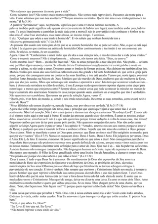 “Nós sabemos que passamos da morte para a vida.”
 Como sabemos isso? Não somos mais mortos espirituais. Não somos mais reprováveis. Passamos da morte para a
vida. Como sabemos que isso nos aconteceu? “Porque amamos os irmãos. Quem não ama a seu irmão permanece na
morte.” (I Jo.3:14)
 A palavra “permanecer” aqui, no presente, significa que é uma vivência habitual na morte. A
palavra também pode significar não apenas viver (no contexto de habitar um lugar), mas também andar com, habitar
com. Tu estás literalmente a caminhar de mão dada com a morte.E não és convertido e não conheces o Senhor se tu
não amas.É uma frase aterradora, mas maravilhosa, ao mesmo tempo. E continua.
E diz, “Qualquer que odeia a seu irmão é homicida”. E vós sabeis que nenhum homicida tem a
vida eterna permanecendo nele.” (I Jo.3:15)
 As pessoas têm usado este texto para dizer que se se comete homicídio não se pode ser salvo .Não, o que se está aqui
a falar é de alguém que continua na prática de homicídio.Odiar continuamente o teu irmão é ser um assassino em
série. Se odeias, se matas, és um assassino.
Agora, verso 16: “Conhecemos o amor nisto: que ele deu a sua vida por nós, e nós devemos dar a vida pelos irmãos.”
 Como é suposto amarmos? Não é simplesmente… sabemos, nós temos esta ideia. “Bem, eu amo-o.”
 Como mostras isso? “Bem… eu não lhe faço mal.” Não, tu amas porque dás a tua vida por eles. Não podes… deixem.
-me partilhar algo convosco, crentes. Se o limite do teu Cristianismo é simplesmente vir a este prédio e ouvir um
sermão e adorar, tu não estás a amar. Devemos amar os irmãos de formas práticas. Mas deixem-me também dizer isto.
Muitos cristãos por causa das suas famílias estão num caos tão grande e há tanta hostilidade ali, que vêm à igreja para
amar, porque não conseguem amar no contexto das suas famílias, e isto está errado. Temos que, nesta igreja, construir
famílias fortes baseadas na Palavra de Deus. Maridos que são maridos de Deus, mulheres que são mulheres de Deus,
pais que são pais santos, filhos que sabem que são amados e aprendem a amar. Isto tem que acontecer o tudo o resto…
bem, é demasiada serradura no chão do celeiro, é isso.E porque razão quereríamos exportar alguma coisa daqui para
outro lugar, a menos que estejamos certos? Sempre disse, a maior coisa que pode acontecer às missões no mundo de
hoje é a maioria dos americanos ficarem em casa porque quando saem, ensinam um evangelho que não é verdadeiro.
Não queremos ser o problema. Queremos ser parte da solução.Agora, verso 17.
“Quem, pois, tiver bens do mundo, e, vendo o seu irmão necessitado, lhe cerrar as suas estranhas, como estará nele o
amor de Deus”?
“Meus filhinhos não amem de palavra, nem de língua, mas por obra e em verdade.”(I Jo.3:17-18)
Agora não tenho tempo para pregar este texto, mas o principal que quero que vejam é que amor não é só um
sentimento. Não é só emoção. Não é só virmos juntos e darmos um abraço e cantarmos “Kumbaya Lord”. E amor não
é só virmos todos aqui e orar aqui à frente. É cuidar das pessoas quando elas vão embora. É amar as pessoas, cuidar
delas, envolver-se, envolver-se.E isto é o que não queremos porque temos vedações à volta da nossa casa, não temos?
Pequenos cartões que tens de ter para passar pelo portão. Não queremos ninguém tão perto. Mas não podes amar
alguém de longe.Agora quero ir para o verso 7 do capítulo 4: “Amados, amemo-nos uns aos outros; porque o amor é
de Deus; e qualquer que ama é nascido de Deus e conhece a Deus. Aquele que não ama não conhece a Deus, porque
Deus é amor. Nisto se manifesta o amor de Deus para conosco: que Deus enviou o seu Filho unigênito ao mundo, para
que por ele vivamos” (IJo.4:7-9). Nunca se esqueçam disto. Deus é Santo. Deus é Justo. Ele julgará os perversos. Deus
é Amor.Ele é, de fato. É mesmo, é mesmo.Há pouco significado no que estou a dizer. Não conseguimos perceber a
força desta frase porque não podemos encontrar uma grande definição da palavra, porque nunca vimos nada como isto
no nosso mundo. Tentamos encontrar uma definição para o amor de Deus. Que não é só… não há palavras suficientes.
A mente humana não consegue compreender. Não linguagem humana suficiente, capaz de expressar o amor de Deus.
Mas temos um exemplo. O Filho de Deus crucificado sobre uma lixeira fora de Jerusalém, a clamar o tempo todo,
“Pai,perdoa-os; porque eles não sabem o que estão a fazer.” (Lc.23:34)
 Deus é amor. E tudo o que Deus faz é em amor. Os mandamentos de Deus são expressões do Seu amor e a
moralidade de Deus são expressões do Seu amor e as diretrizes de Deus, as proibições de Deus, são todas
manifestações do Seu amor.Olhamos para a cultura de hoje que literalmente se tornou selvagem entregue à
perversidade do seu coração. E isto é verdade. Mas sempre que ouvimos o Cristianismo falado nos media, é sempre a
pessoa horrível que quer reprimir a liberdade das outras pessoas dizendo-lhes o que não podem fazer. E este Deus
horrível deles diz que há uma forma certa de viver e fora dessa forma não há nada além de morte. É assim que os
media descrevem o Cristianismo. Meu querido amigo, deixa-me dizer-te uma coisa. Eu amo os meus dois filhos. Amo
muitíssimo a minha mulher e quero que saibas uma coisa. Se os meus filhos chegam perto de uma chama, eu vou
dizer, “Não, não façam isso. Não façam isso!” É porque quero reprimir a liberdade deles? Não. Quero salvar-lhes a
vida.
E uma coisa que temos que perceber é “Sim. Deus vem à nossa cultura sem Deus e diz: Vocês estão todos errados.
Cada um de vocês, estão todos errados. Mas Eu amo-vos e é por isso que vos digo que estão errados. E podem ficar
bem.”
 “Bem, o que sabes Tu, Deus?”
 “Eu fiz-te. É isso que sei. Eu fiz-te.”
 “Não tentes reprimir o meu estilo de vida.”
 