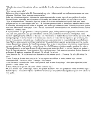“Oh, não, não mesmo. Estou a tentar salvar a tua vida. Eu fiz-te. Eu sei como funcionas. Eu sei como podes ser
salvo.”
“Bem, isso vai contra tudo.”
 Deixem-me dizer-vos uma coisa. Ele foi contra tudo por mim, e irá contra tudo por qualquer outra pessoa que tenha
sido salva. E tu dizes, “Bem, tenho que renunciar a isto.”
Todos nós temos que renunciar a alguma coisa, porque estamos todos errados. Isso pode ser manifesto de muitas
formas diferentes, mas todos nós estávamos errados e todos nós tivemos que mudar e todos nós tivemos que dizer,
“Deus, sê misericordioso.” Todos nós. Digo-vos: gostava de tirar uma página inteira de publicidade num jornal
qualquer que haja na cidade só para dizer isto: “Ok. Estes são quem queremos na nossa igreja: todos os ladrões, todos
os assassinos, todas as prostitutas, todos os drogados, cada pessoa que tenha feito coisas tão horríveis que nem querem
mencionar. Queremo-los nesta igreja. E esta é a razão. Porque assim éramos alguns de nós, mas fomos lavados, fomos
comprados” (ver I Co.6:11)
 É o que queremos. É o que queremos. É isto que queremos. Igreja, é isto que Deus deseja que nós, num mundo sem
Deus, sem amor, erguer um Deus que tanto é Santo como é Amor, que tanto é misericórdia como justiça, e tem
mostrado a perfeição destes atributos no dia que o Seu Filho morreu no madeiro.Eu não quero saber o que fizeste. Não
me importa porque eu provavelmente já fiz pior do que a maioria de vocês. Não me importa no que te tornaste, não
mesmo. O que precisas entender é que o pecado na tua vida pode estar a matar-te porque não estás reconciliado com
Deus.Não tens relacionamento com Ele e foste feito por Ele, e não terás sossego até te encontrares com Ele. Mas tu
pecaste. Tu quebraste cada uma das Suas leis e por causa disso tu não és uma vítima, é um criminoso e os criminosos
merecem justiça. Mas Deus satisfez a justiça.E como Ele o fez? Ele pagou pelos teus pecados quando o Seu próprio
Filho amado morreu no teu lugar. E, sim, ele não só morreu, ele ressuscitou dentre os mortos. E agora está sentado à
direita de Deus e é poderoso. Como costumava dizer o velho pregador, Ele é poderoso para salvar desde o distante até
ao da valeta. É poderoso para salvar. Ele salvará. Ele salvará. Ele salvará.
Como Spurgeon diz, “Se eu tivesse apenas duas palavras que pudesse repetir… Ele salva, Ele salva, Ele salva, Ele
salva.”
 Vamos ficar de pé. Vamos fazer um convite. Se tens alguma necessidade, se sentes como se hoje, como se
estivesses a dizer, “Preciso ser salvo.” Vem aqui e fala conosco.
 Vires aqui não te vai salvar, mas vamos saber quem és. Vem. Vamos falar contigo. Vamos para algum lado, como
quiseres, e vamos sentar e falar.
Ti dizes, “Bem, eu sei que sou salvo, mas a minha vida está suja.”
 Ok. Nós estamos aqui. Estamos aqui. “Então, não querem ir comer?” Não. Não queremos ir comer. Ficaremos aqui o
dia todo. Qual é a necessidade? Qual é o problema? Estamos aqui porque há um Deus poderoso que te pode salvar e te
pode ajudar.
 