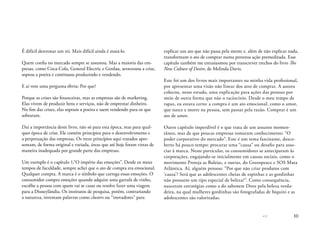 << 10
É difícil destronar um rei. Mais difícil ainda é matá-lo.
Quem confia no mercado sempre se assustou. Mas a maioria das em-
presas, como Coca-Cola, General Electric e Gerdau, atravessou a crise,
soprou a poeira e continuou produzindo e vendendo.
E aí vem uma pergunta óbvia: Por que?
Porque as crises são financeiras, mas as empresas são de marketing.
Elas vivem de produzir bens e serviços, não de emprestar dinheiro.
No fim das crises, elas sopram a poeira e saem vendendo para os que
sobraram.
Daí a importância deste livro, não só para esta época, mas para qual-
quer época de crise. Ele contém princípios para o desenvolvimento e
a perpetuação das empresas. Os treze princípios aqui tratados apre-
sentam, de forma original e variada, áreas que até hoje foram vistas de
maneira inadequada por grande parte das empresas.
Um exemplo é o capítulo 1,“O império das emoções”. Desde os meus
tempos de faculdade, sempre achei que o ato de compra era emocional.
Qualquer compra. A marca é o símbolo que carrega essas emoções. O
consumidor compra emoções quando adquire uma garrafa de vinho,
escolhe a pessoa com quem vai se casar ou resolve fazer uma viagem
para a Disneylândia. Os institutos de pesquisa, porém, contrariando
a natureza, inventam palavras como clusters ou “inovadores” para
explicar um ato que não passa pela mente e, além de não explicar nada,
transformam o ato de comprar numa pretensa ação premeditada. Esse
capítulo também me entusiasmou por transcrever trechos do livro The
New Culture of Desire, de Melinda Davis.
Este foi um dos livros mais importantes na minha vida profissional,
por apresentar uma visão não linear dos atos de comprar. A autora
colocou, nesse estudo, uma explicação para ações das pessoas por
meio de outra forma que não o raciocínio. Desde o meu tempo de
rapaz, eu estava certo: a compra é um ato emocional, como o amor,
que nasce e morre na pessoa, sem passar pela razão. Comprar é um
ato de amor.
Outro capítulo imperdível é o que trata de um assunto momen-
tâneo, mas de que poucas empresas tomaram conhecimento: “O
poder corporativo do mercado”. Este é um tema fascinante, desco-
berto há pouco tempo: procurar uma “causa” ou desafio para asso-
ciar à marca. Neste particular, os consumidores se anteciparam às
corporações, engajando-se inicialmente em causas sociais, como o
movimento Proteja as Baleias, e outras, do Greenpeace e SOS Mata
Atlântica. Aí, alguém pensou: “Por que não criar produtos com
‘causa’? Será que as adolescentes cheias de espinhas e as gordinhas
não possuem um tipo especial de beleza?”. Como consequência,
nasceram estratégias como a do sabonete Dove pela beleza verda-
deira, na qual mulheres gordinhas são fotografadas de biquini e as
adolescentes são valorizadas.
 
