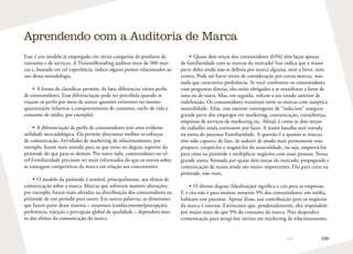 100
Esse é um modelo já empregado em várias categorias de produtos de
consumo e de serviços. A TroianoBranding auditou mais de 900 mar-
cas e, baseado em tal experiência, indico alguns pontos relacionados ao
uso dessa metodologia.
•	A forma de classificar permite, de fato, diferenciar vários perfis
de consumidores. Essa diferenciação pode ser percebida quando se
traçam os perfis por meio de outras questões existentes no mesmo
questionário (relativas a comportamento de consumo, estilo de vida e
consumo de mídia, por exemplo).
•	A diferenciação de perfis de consumidores tem uma evidente
utilidade mercadológica. Ela permite direcionar melhor os esforços
de comunicação. Atividades de marketing de relacionamento, por
exemplo, fazem mais sentido para os que estão no degrau superior da
pirâmide do que para os demais. Por outro lado, consumidores no ní-
vel Familiaridade precisam ser mais informados do que os outros sobre
as vantagens competitivas da marca em relação aos concorrentes.
•	O modelo da pirâmide é sensível, principalmente, aos efeitos de
comunicação sobre a marca. Marcas que sofreram maiores alterações,
por exemplo, foram mais afetadas na distribuição dos consumidores na
pirâmide de um período para outro. Em outras palavras, as dimensões
que fazem parte desse sistema – awareness (conhecimento/percepção),
preferência, rejeição e percepção global de qualidade – dependem mui-
to dos efeitos da comunicação da marca.
Aprendendo com a Auditoria de Marca
•	Quase dois terços dos consumidores (63%) têm laços apenas
de familiaridade com as marcas do mercado! Isso indica que a maior
parte deles ainda não se definiu por marca alguma, nem a favor, nem
contra. Pode até haver sinais de consideração por certas marcas, mas
nada que caracterize preferência. Se você confrontar os consumidores
com perguntas diretas, eles serão obrigados a se manifestar a favor de
uma ou de outra. Mas, em seguida, voltam a seu estado anterior de
indefinição. Os consumidores transitam entre as marcas com asséptica
neutralidade. Aliás, esse enorme contingente de “indecisos” assegura
grande parte dos empregos em marketing, comunicação, consultorias,
empresas de serviços de marketing etc. Afinal, é como se dois terços
do trabalho ainda estivessem por fazer. A maior batalha será travada
na arena do patamar Familiaridade. A questão é o quanto as marcas
têm sido capazes, de fato, de seduzir de modo mais permanente seus
prospects, cooptá-los e resgatá-los da neutralidade, ou seja, empurrá-los
para cima na pirâmide e multiplicar negócios com essas pessoas. Nessa
grande arena, formada por quase dois terços do mercado, propaganda e
comunicação de massa ainda são muito importantes. Daí para cima na
pirâmide, não mais.
•	O último degrau (Idealização) significa o céu para as empresas.
E o céu não é para muitos: somente 9% dos consumidores, em média,
habitam esse patamar. Apesar disso, sua contribuição para os negócios
da marca é enorme. Estimamos que, ponderadamente, eles respondem
por muito mais do que 9% do consumo da marca. Não desperdice
comunicação para atingi-los; invista em marketing de relacionamento,
 