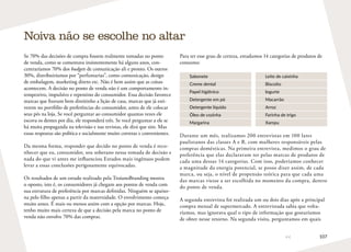 107
Se 70% das decisões de compra fossem realmente tomadas no ponto
de venda, como se comentava insistentemente há alguns anos, con-
centraríamos 70% dos budgets de comunicação ali e pronto. Os outros
30%, distribuiríamos por “perfumarias”, como comunicação, design
de embalagem, marketing direto etc. Não é bem assim que as coisas
acontecem. A decisão no ponto de venda não é um comportamento in-
tempestivo, impulsivo e repentino do consumidor. Essa decisão favorece
marcas que fizeram bem direitinho a lição de casa, marcas que já esti-
verem no portfólio de preferências do consumidor, antes de ele colocar
seus pés na loja. Se você perguntar ao consumidor quantas vezes ele
escova os dentes por dia, ele responderá três. Se você perguntar a ele se
há muita propaganda na televisão e nas revistas, ele dirá que sim. Mas
essas respostas são política e socialmente muito corretas e convenientes.
Da mesma forma, responder que decido no ponto de venda é reco-
nhecer que eu, consumidor, sou soberano nessa tomada de decisão e
nada do que vi antes me influenciou Estudos mais ingênuos podem
levar a essas conclusões perigosamente equivocadas.
Os resultados de um estudo realizado pela TroianoBranding mostra
o oposto, isto é, os consumidores já chegam aos pontos de venda com
sua estrutura de preferência por marcas definidas. Ninguém se apaixo-
na pelo filho apenas a partir da maternidade. O envolvimento começa
muito antes. É mais ou menos assim com a opção por marcas. Hoje,
tenho muito mais certeza de que a decisão pela marca no ponto de
venda não envolve 70% das compras.
Noiva não se escolhe no altar
Para ter esse grau de certeza, estudamos 14 categorias de produtos de
consumo:
Sabonete Leite de caixinha
Creme dental Biscoito
Papel higiênico Iogurte
Detergente em pó Macarrão
Detergente líquido Arroz
Óleo de cozinha Farinha de trigo
Margarina Xampu
Durante um mês, realizamos 200 entrevistas em 100 lares
paulistanos das classes A e B, com mulheres responsáveis pelas
compras domésticas. Na primeira entrevista, medimos o grau de
preferência que elas declaravam ter pelas marcas de produtos de
cada uma dessas 14 categorias. Com isso, poderíamos conhecer
a magnitude da energia potencial, se posso dizer assim, de cada
marca, ou seja, o nível de propensão teórica para que cada uma
das marcas viesse a ser escolhida no momento da compra, dentro
do ponto de venda.
A segunda entrevista foi realizada um ou dois dias após a principal
compra mensal de supermercado. A entrevistada sabia que volta-
ríamos, mas ignorava qual o tipo de informação que gostaríamos
de obter nesse retorno. Na segunda visita, perguntamos em quais
 