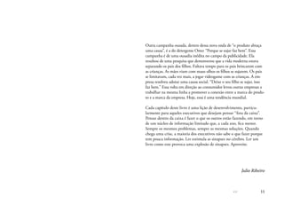 << 11
Outra campanha ousada, dentro dessa nova onda de “o produto abraça
uma causa”, é a do detergente Omo: “Porque se sujar faz bem”. Essa
campanha é de uma ousadia inédita no campo da publicidade. Ela
resultou de uma pesquisa que demonstrou que a vida moderna estava
separando os pais dos filhos. Faltava tempo para os pais brincarem com
as crianças. As mães viam com maus olhos os filhos se sujarem. Os pais
se limitavam, cada vez mais, a jogar videogame com as crianças. A em-
presa resolveu adotar uma causa social. “Deixe o seu filho se sujar, isso
faz bem.” Essa volta em direção ao consumidor levou outras empresas a
trabalhar na mesma linha a promover a conexão entre a marca do produ-
to e a marca da empresa. Hoje, essa é uma tendência mundial.
Cada capítulo deste livro é uma lição de desenvolvimento, particu-
larmente para aqueles executivos que desejam pensar “fora da caixa”.
Pensar dentro da caixa é fazer o que os outros estão fazendo, em torno
de um núcleo de informação limitado que, a cada ano, fica menor.
Sempre os mesmos problemas, sempre as mesmas soluções. Quando
chega uma crise, a maioria dos executivos não sabe o que fazer porque
tem pouca informação. Ler estimula as sinapses no cérebro. Ler um
livro como este provoca uma explosão de sinapses. Aproveite.
Julio Ribeiro
 