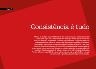 Consistência é tudo
Marcas de prestígio são como Sherazade: têm sempre uma nova história para contar
e criam fortes laços com o consumidor – tão fortes que evitam que ele as descarte.
Canais para ouvir seus compradores e comunicação consistente são pontos-chave para
o fortalecimento das marcas. E, para que elas ocupem lugar definitivo na mente dos
consumidores, nada melhor do que uniquesellingpropositions (USP). Lógico que jingles
históricos também não descolam da memória de muita gente e são um patrimônio de
empresas que sabem valorizá-los. Só que a vontade de modernizar a comunicação pode
cometer crimes atrozes e destruir todo um castelo construído com tanta dedicação...
Por isso, defendo um guardião de marca, seja na empresa, seja na agência. Ele é essencial
para preservá-la e garantir que ela floresça sem sobressaltos.
Parte 7
 