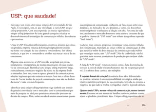 116
Este não é um texto sobre meus tempos de Universidade de São
Paulo. É nostálgico, sim, só que em relação a outra USP: unique
selling proposition. Com essa expressão ou outras equivalentes,
unique selling proposition foi uma grande conquista técnica no
desenvolvimento de estratégias de comunicação sólidas, duradouras
e persuasivas.
O que é USP? Uma ideia diferenciadora, positiva e atraente que coloca
seu produto, empresa e marca de forma perceptualmente distinta
na mente e no coração de seus clientes e consumidores. Em última
instância, o que leva o consumidor a escolher sua marca e não a de seu
concorrente.
Alguma coisa aconteceu e a USP tem sido atropelada por pressa,
imediatismo e inexperiência de muitas organizações em suas iniciati-
vas de comunicação. Identificar uma unique selling proposition exige,
essencialmente, conhecer o negócio da marca ou da empresa desde
as entranhas. Sem isso, veem-se apenas gimmicks de comunicação ou
soluções ingênuas que não resistem ao tempo. Sem isso, o efeito desas-
troso do “eu me lembro da peça de comunicação, mas não me lembro
da marca” é cada vez mais frequente.
Identificar uma unique selling proposition exige também um sentido
de genuína convivência com o mercado e com os consumidores (por
meio de pesquisa ou não) para penetrar na trama dos processos de
decisão de compra. Aliás, tenho ouvido de muitos anunciantes quanto
USP: que saudade!
suas empresas de comunicação conhecem, de fato, pouco sobre essas
dinâmicas do mercado e de seus produtos, e como esse desconheci-
mento empobrece e enfraquece a relação com eles. Por conta de tudo
isso, atualmente o mercado demonstra uma ausência crescente do que
se poderia chamar de “USP inside” (um tributo à engenhosa expressão
“Intel inside”).
Cada vez mais comuns, propostas estratégicas vazias, mesmo infladas
por comunicação, murcham, ao cessar o efeito da comunicação. E olha
que para ficar refém de doses maciças de comunicação nada melhor
que estratégias vazias, sem “USP inside”. Não há celebridade, não há
gracinha, nem recursos pirotécnicos de produção que corrijam a falta
de “USP inside”.
A falta de “USP inside” é mais ou menos como a falta de proteína do
zero aos 2 anos de idade nos seres humanos: não há recuperação possí-
vel. E os efeitos dessa carência são múltiplos:
É esperar demais da criação! A ausência dessa ideia diferenciado-
ra, positiva e atraente é uma responsabilidade estratégica, ainda que
criativos também participem de sua construção. Sem ela, no entanto, a
exigência de que tudo se resolva por fagulhas criativas é grande demais.
Quanto mais USPs, menos esforço de comunicação, menor investi-
mento. Estamos em um mundo de batalhas cerebrais, embora a arena
sejam as gôndolas, prateleiras e lojas. Unique selling propositions são as
 