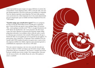 117
armas mais poderosas para ocupar um espaço definitivo na mente dos
consumidores. Como alguém já disse, USP é, acima de tudo, uma uni-
que buying proposition, uma forte razão para seu produto ser comprado.
Sem isso, apenas repetição é pura dispersão. Por outro lado, quantas
vezes você já não teve a falsa impressão de ter visto muito determinada
peça de comunicação, que na verdade tem baixa frequência? Esta tem
“USP inside”!
“Gatinho amigo, que caminho devo seguir?” Esta era a pergunta
de Alice no País das Maravilhas (Lewis Carroll) para o experiente
gato. Como ela disse que queria ir para qualquer lugar, ele ironizou:
“Ah... então qualquer caminho serve!”. Pois é, esse gato foi pioneiro em
USP. Apesar do imediatismo e do “curto prazismo” dos dias atuais,
o gato tem razão. Queimar as pestanas para formular unique selling
propositions relevantes é um antídoto contra a falta de rumo e contra
as cobranças que certamente virão amanhã. Menos poético do que a
história de Alice era um quadro que eu li na parede de uma agência: “A
pressa passa, mas a merda fica. A expressão é bem verdadeira! Em um
mundo onde CEOs mudam de quatro em quatro anos e outros níveis
das empresas também são voláteis, algumas coisas precisam garantir a
estabilidade das corporações e das marcas. USP nelas!
Para não cometer injustiças, não vou citar casos do mercado em
que fica evidente o brilho estratégico que formulou unique selling
propositions eficazes e duradouras. São muitos e imagino que deram
bastante trabalho para serem criados. Em compensação, estão por
trás de marcas fortes e de sólidos fluxos de caixa. Eles ajudam a
matar a saudade!
 