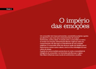 << 12
O império
das emoções
Um consumidor tem traços permanentes, características próprias e gostos
peculiares? E o que move seus comportamentos de compra?
Sentimentos, sonhos, ideais. A conexão entre o consumidor e a marca
se enraíza nas emoções. Interpretações literais e ingênuas sobre seu
comportamento não dão lugar ao entendimento de suas vontades
subjetivas. O consumidor ainda não alcançou aquilo que idealiza para si.
Nessa lacuna, entram outros valores, como as cinco estratégias da nova
cultura do desejo.
A gestão de marcas também precisa levar em conta a necessidade de
indulgência do consumidor e as horrendas patrulhas que o vigiam.
Não faltam influências nesse mundo de sentimentos e escolhas.
Parte 1
 