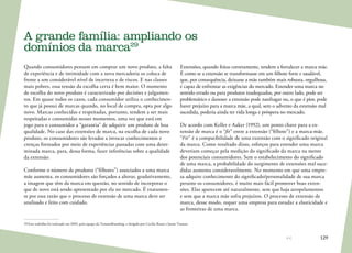 129
A grande família: ampliando os
domínios da marca29
Quando consumidores pensam em comprar um novo produto, a falta
de experiência e de intimidade com a nova mercadoria os coloca de
frente a um considerável nível de incerteza e de riscos. E nas classes
mais pobres, essa tensão da escolha certa é bem maior. O momento
de escolha do novo produto é caracterizado por decisões e julgamen-
tos. Em quase todos os casos, cada consumidor utiliza o conhecimen-
to que já possui de marcas quando, no local de compra, opta por algo
novo. Marcas conhecidas e respeitadas, portanto, tendem a ser mais
respeitadas e consumidas nesses momentos, uma vez que está em
jogo para o consumidor a “garantia” de adquirir um produto de boa
qualidade. No caso das extensões de marca, na escolha de cada novo
produto, os consumidores são levados a invocar conhecimentos e
crenças formados por meio de experiências passadas com uma deter-
minada marca, para, dessa forma, fazer inferências sobre a qualidade
da extensão.
Conforme o número de produtos (“filhotes”) associados a uma marca
mãe aumenta, os consumidores são forçados a alterar, gradativamente,
a imagem que têm da marca em questão, no sentido de incorporar o
que de novo está sendo apresentado por ela no mercado. É exatamen-
te por essa razão que o processo de extensão de uma marca deve ser
analisado e feito com cuidado.
29	Este trabalho foi realizado em 2005, pela equipe da TroianoBranding, e dirigido por Cecília Russo e Jaime Troiano
Extensões, quando feitas corretamente, tendem a fortalecer a marca mãe.
É como se a extensão se transformasse em um filhote forte e saudável,
que, por consequência, deixasse a mãe também mais robusta, orgulhosa,
e capaz de enfrentar as exigências do mercado. Estender uma marca no
sentido errado ou para produtos inadequados, por outro lado, pode ser
problemático e danoso: a extensão pode naufragar ou, o que é pior, pode
haver prejuízo para a marca mãe, a qual, sem o advento da extensão mal
sucedida, poderia ainda ter vida longa e próspera no mercado.
De acordo com Keller e Aaker (1992), um ponto chave para a ex-
tensão de marca é o “fit” entre a extensão (“filhote”) e a marca-mãe.
“Fit” é a compatibilidade de uma extensão com o significado original
da marca. Como resultado disso, esforços para estender uma marca
deveriam começar pela medição do significado da marca na mente
dos potenciais consumidores. Sem o estabelecimento do significado
de uma marca, a probabilidade do surgimento de extensões mal suce-
didas aumenta consideravelmente. No momento em que uma empre-
sa adquire conhecimento do significado/personalidade de sua marca
perante os consumidores, é muito mais fácil promover boas exten-
sões. Elas aparecem até naturalmente, sem que haja atropelamentos
e sem que a marca mãe sofra prejuízos. O processo de extensão de
marca, desse modo, requer uma empresa para estudar a elasticidade e
as fronteiras de uma marca.
 
