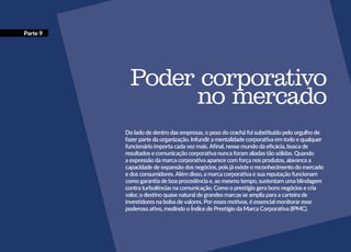 Parte 9
Poder corporativo
no mercado
Do lado de dentro das empresas, o peso do crachá foi substituído pelo orgulho de
fazer parte da organização. Infundir a mentalidade corporativa em todo e qualquer
funcionário importa cada vez mais. Afinal, nesse mundo da eficácia, busca de
resultados e comunicação corporativa nunca foram aliadas tão sólidas. Quando
a expressão da marca corporativa aparece com força nos produtos, alavanca a
capacidade de expansão dos negócios, pois já existe o reconhecimento do mercado
e dos consumidores. Além disso, a marca corporativa e sua reputação funcionam
como garantia de boa procedência e, ao mesmo tempo, sustentam uma blindagem
contra turbulências na comunicação. Como o prestígio gera bons negócios e cria
valor, o destino quase natural de grandes marcas se amplia para a carteira de
investidores na bolsa de valores. Por esses motivos, é essencial monitorar esse
poderoso ativo, medindo o Índice de Prestígio da Marca Corporativa (IPMC).
 
