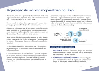 146
Há sete anos, temos tido a oportunidade de conduzir um estudo sobre
Reputação de Marcas Corporativas. Trata-se de um trabalho realizado
para a revista Época Negócios, da Editora Globo.
Na sua versão de 2015, foi avaliada a reputação de 274 marcas de em-
presas, que operam no Brasil, sejam elas nacionais ou não.
O estudo foi realizado por meio de uma amostra nacional de entrevis-
tados, constituída por 10.000 internautas, distribuída proporcional-
mente entre vários estados do país. São pessoas de ambos os sexos, com
idade maior que 18 anos, em diversas faixas de renda.
Nesse trabalho, foi calculado para todas as marcas um índice denomi-
nado de RMC (Reputação da Marca Corporativa). Cada entrevistado
foi exposto a 10 marcas, que giraram em rodízio de forma randômica
(aleatória).
As marcas foram apresentadas nominalmente, sem o recurso gráfico
de suas logomarcas. Os entrevistados avaliavam apenas aquelas que
indicavam conhecer.
Cada marca foi avaliada em nove dimensões: Qualidade dos produ-
tos ou serviços, Confiança e ética, Compromisso social e ambiental,
Postura inovadora, Admiração, História e evolução da empresa,
Propósito para existir, Reconhecimento pela mídia e Desfrutar de
popularidade.
Após indicar a corporação que mais se identificava com cada uma das
dimensões, o respondente indicava qual era, em sua visão, a impor-
tância relativa de cada dimensão para determinar a reputação de uma
empresa. Essa medida de importância gerou os pesos para o cálculo do
índice de Reputação de Marcas Corporativas (RMC), mediante o qual
as marcas são distribuídas num ranking.
D=importância
relativa da dimensão
N=números de
entrevistados
F=Frequência de
associação da marca
a cada dimensão
IRMC= Fi x Di
N
SIGNIFICADO DAS DIMENSÕES:
1.	 QUALIDADE: entre todas as dimensões, é a que mais alimenta o
valor de uma marca. É fruto da experiência com ela ou da imagem
que seus produtos e serviços projetam.
2.	 COMPROMISSO SOCIAL/AMBIENTAL: mostra a ligação
que o entrevistado faz da marca da empresa com ações desenvolvi-
das por ela com impacto ambiental, social e comunitário.
Reputação de marcas corporativas no Brasil
 
