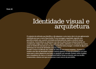 Identidade visual e
arquitetura
O conjunto de estímulos que identifica e dá uniqueness a uma marca não é só uma aglomeração
estetizada para que a marca fique bonita. É uma mensagem organizada, segundo uma
gramática própria, que, quando controlada profissionalmente, ajuda a construir marcas
vencedoras. Consumidores se relacionam com elas de várias formas, inclusive levando em
consideração códigos não verbais. Mas a aplicação gráfica, eletrônica ou virtual de uma marca
pode ser facilmente atacada por um vírus, o surubrand; basta propagar a vontade de alguns em
detrimento do manual de identidade visual da marca.
Duvida? Comece recolhendo dez cartões de visita de uma mesma empresa... A pressa em
resolver esse tipo de identidade também costuma aparecer na hora de estabelecer um novo
nome para a marca depois de uma fusão ou aquisição, por exemplo. Existem vários modelos
para a arquitetura de marca, e é aconselhável dedicar tempo ao assunto, pois sua escolha
compromete a clareza com que as empresas e suas marcas são percebidas.
Parte 10
 