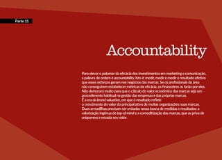 Parte 11
Accountability
Para elevar o patamar da eficácia dos investimentos em marketing e comunicação,
a palavra de ordem é accountability. Isto é: medir, medir e medir o resultado efetivo
que esses esforços geram nos negócios das marcas. Se os profissionais da área
não conseguirem estabelecer métricas de eficácia, os financeiros os farão por eles.
Não demorará muito para que o cálculo do valor econômico das marcas seja um
procedimento habitual na gestão das empresas e das próprias marcas.
É a era da brandvaluation, em que o resultado reflete
o crescimento do valor do principal ativo de muitas organizações: suas marcas.
Duas armadilhas precisam ser evitadas nessa busca de medidas e resultados: a
valorização ingênua do top-of-mind e a comoditização das marcas, que as priva de
uniqueness e esvazia seu valor.
 